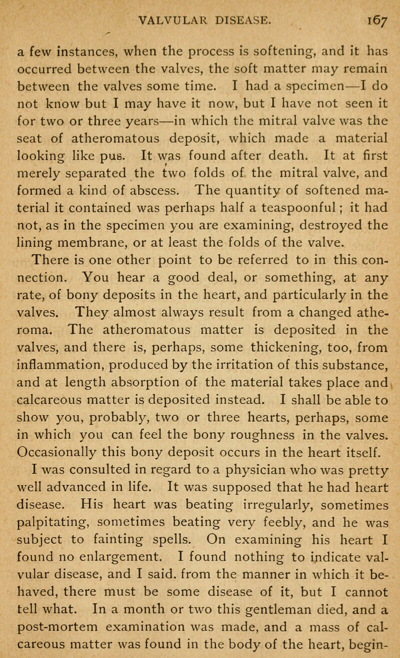 a few instances, when the process is softening, and it has occurred between the valves, the soft matter may remain between the valves some time. I had a specimen—I do not know but I may have it now, but I have not seen it for two or three years—in which the mitral valve was the seat of atheromatous deposit, which made a material looking like pus. It was found after death. It at first merely separated the two folds of the mitral valve, and formed a kind of abscess. The quantity of softened ma- terial it contained was perhaps half a teaspoonful; it had not, as in the specimen you are examining, destroyed the lining membrane, or at least the folds of the valve. There is one other point to be referred to in this con- nection. You hear a good deal, or something, at any rate, of bony deposits in the heart, and particularly in the valves. They almost always result from a changed athe- roma. The atheromatous matter is deposited in the valves, and there is, perhaps, some thickening, too, from inflammation, produced by the irritation of this substance, and at length absorption of the material takes place and calcareous matter is deposited instead. I shall be able to show you, probably, two or three hearts, perhaps, some in which you can feel the bony roughness in the valves. Occasionally this bony deposit occurs in the heart itself. I was consulted in regard to a physician who was pretty well advanced in life. It was supposed that he had heart disease. His heart was beating irregularly, sometimes palpitating, sometimes beating very feebly, and he was subject to fainting spells. On examining his heart I found no enlargement. I found nothing to indicate val- vular disease, and I said, from the manner in which it be- haved, there must be some disease of it, but I cannot tell what. In a month or two this gentleman died, and a post-mortem examination was made, and a mass of cal- careous matter was found in the body of the heart, begin-