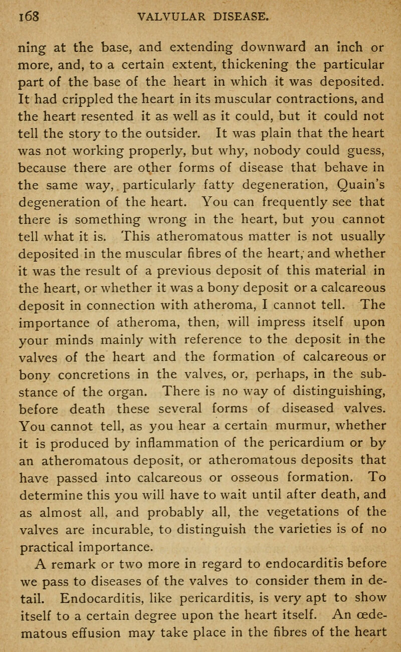 ning at the base, and extending downward an inch or more, and, to a certain extent, thickening the particular part of the base of the heart in which it was deposited. It had crippled the heart in its muscular contractions, and the heart resented it as well as it could, but it could not tell the story to the outsider. It was plain that the heart was not working properly, but why, nobody could guess, because there are other forms of disease that behave in the same way, particularly fatty degeneration, Quain's degeneration of the heart. You can frequently see that there is something wTong in the heart, but you cannot tell what it is. This atheromatous matter is not usually deposited in the muscular fibres of the heart; and whether it was the result of a previous deposit of this material in the heart, or whether it was a bony deposit or a calcareous deposit in connection with atheroma, I cannot tell. The importance of atheroma, then, will impress itself upon your minds mainly with reference to the deposit in the valves of the heart and the formation of calcareous or bony concretions in the valves, or, perhaps, in the sub- stance of the organ. There is no way of distinguishing, before death these several forms of diseased valves. You cannot tell, as you hear a certain murmur, whether it is produced by inflammation of the pericardium or by an atheromatous deposit, or atheromatous deposits that have passed into calcareous or osseous formation. To determine this you will have to wait until after death, and as almost all, and probably all, the vegetations of the valves are incurable, to distinguish the varieties is of no practical importance. A remark or two more in regard to endocarditis before we pass to diseases of the valves to consider them in de- tail. Endocarditis, Hke pericarditis, is very apt to show itself to a certain degree upon the heart itself. An cede- matous effusion may take place in the fibres of the heart
