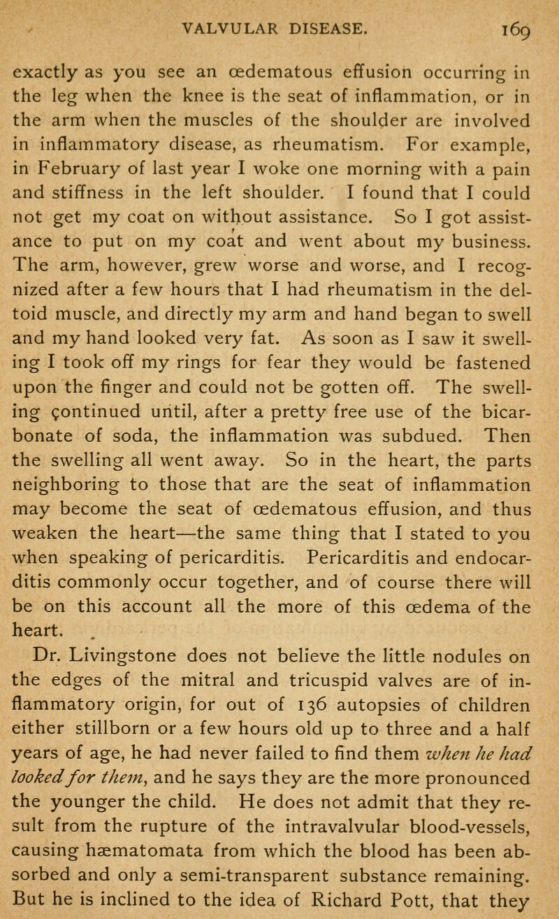 exactly as you see an oedematous effusion occurring in the leg when the knee is the seat of inflammation, or in the arm when the muscles of the shoulder are involved in inflammatory disease, as rheumatism. For example, in February of last year I woke one morning with a pain and stiffness in the left shoulder. I found that I could not get my coat on without assistance. So I got assist- ance to put on my coat and went about my business. The arm, however, grew worse and worse, and I recog- nized after a few hours that I had rheumatism in the del- toid muscle, and directly my arm and hand began to swell and my hand looked very fat. As soon as I saw it swell- ing I took off my rings for fear they would be fastened upon the finger and could not be gotten off. The swell- ing continued until, after a pretty free use of the bicar- bonate of soda, the inflammation was subdued. Then the swelling all went away. So in the heart, the parts neighboring to those that are the seat of inflammation may become the seat of oedematous effusion, and thus weaken the heart—the same thing that I stated to you when speaking of pericarditis. Pericarditis and endocar- ditis commonly occur together, and of course there will be on this account all the more of this oedema of the heart. Dr. Livingstone does not believe the little nodules on the edges of the mitral and tricuspid valves are of in- flammatory origin, for out of 136 autopsies of children either stillborn or a few hours old up to three and a half years of age, he had never failed to find them when he had looked for theiUy and he says they are the more pronounced the younger the child. He does not admit that they re- sult from the rupture of the intravalvular blood-vessels, causing haematomata from which the blood has been ab- sorbed and only a semi-transparent substance remaining. But he is inclined to the idea of Richard Pott, that they