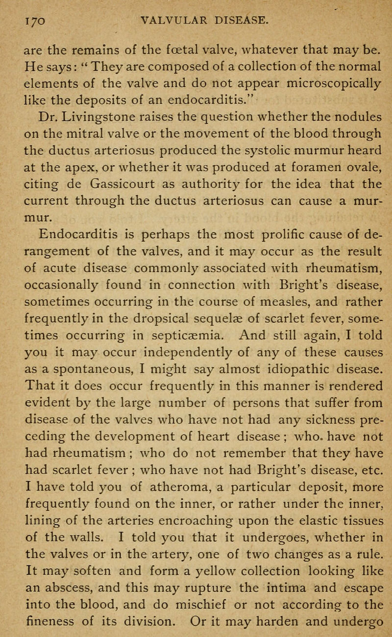 are the remains of the foetal valve, whatever that may be. He says:  They are composed of a collection of the normal elements of the valve and do not appear microscopically like the deposits of an endocarditis. Dr. Livingstone raises the question whether the nodules on the mitral valve or the movement of the blood through the ductus arteriosus produced the systolic murmur heard at the apex, or whether it was produced at foramen ovale, citing de Gassicourt as authority for the idea that the current through the ductus arteriosus can cause a mur- mur. Endocarditis is perhaps the most prolific cause of de- rangement of the valves, and it may occur as the result of acute disease commonly associated with rheumatism, occasionally found in connection with Bright's disease, sometimes occurring in the course of measles, and rather frequently in the dropsical sequelae of scarlet fever, some- times occurring in septicaemia. And still again, I told you it may occur independently of any of these causes as a spontaneous, I might say almost idiopathic disease. That it does occur frequently in this manner is rendered evident by the large number of persons that suffer from disease of the valves who have not had any sickness pre- ceding the development of heart disease ; who. have not had rheumatism ; who do not remember that they have had scarlet fever; who have not had Bright's disease, etc. I have told you of atheroma, a particular deposit, more frequently found on the inner, or rather under the inner, lining of the arteries encroaching upon the elastic tissues of the walls. I told you that it undergoes, whether in the valves or in the artery, one of two changes as a rule. It may soften and form a yellow collection looking like an abscess, and this may rupture the intima and escape into the blood, and do mischief or not according to the fineness of its division. Or it may harden and undergo