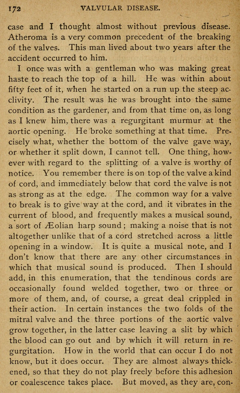 case and I thought almost without previous disease. Atheroma is a very common precedent of the breaking of the valves. This man lived about two years after the accident occurred to him. I once was with a gentleman who was making great haste to reach the top of a hill. He was within about fifty feet of it, when he started on a run up the steep ac- clivity. The result was he was brought into the same condition as the gardener, and from that time on, as long as I knew him, there was a regurgitant murmur at the aortic opening. He broke something at that time. Pre- cisely what, whether the bottom of the valve gave way, or whether it split down, I cannot tell. One thing, how- ever with regard to the splitting of a valve is worthy of notice. You remember there is on top of the valve a kind of cord, and immediately below that cord the valve is not as strong as at the edge. The common way for a valve to break is to give way at the cord, and it vibrates in the current of blood, and frequently makes a musical sound, a sort of ^olian harp sound; making a noise that is not altogether unlike that of a cord stretched across a little opening in a window. It is quite a musical note, and I don't know that there are any other circumstances in which that musical sound is produced. Then I should add, in this enumeration, that the tendinous cords are occasionally found welded together, two or three or more of them, and, of course, a great deal crippled in their action. In certain instances the two folds of the mitral valve and the three portions of the aortic valve grow together, in the latter case leaving a slit by which the blood can go out and by which it will return in re- gurgitation. How in the world that can occur I do not know, but it does occur. They are almost always thick- ened, so that they do not play freely before this adhesion or coalescence takes place. But moved, as they are, con-