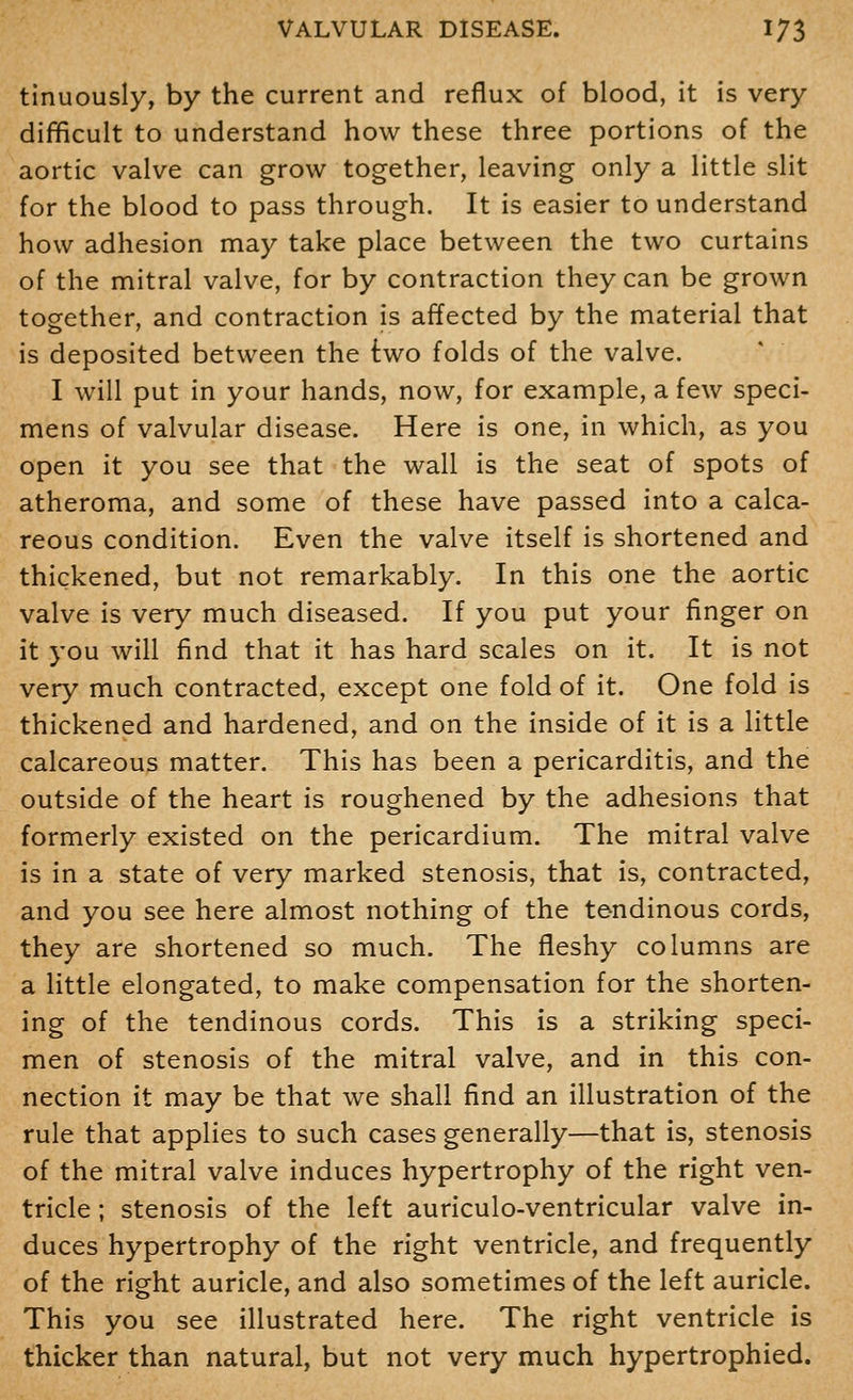 tinuously, by the current and reflux of blood, it is very difficult to understand how these three portions of the aortic valve can grow together, leaving only a little slit for the blood to pass through. It is easier to understand how adhesion may take place between the two curtains of the mitral valve, for by contraction they can be grown together, and contraction is affected by the material that is deposited between the two folds of the valve. I will put in your hands, now, for example, a few speci- mens of valvular disease. Here is one, in which, as you open it you see that the wall is the seat of spots of atheroma, and some of these have passed into a calca- reous condition. Even the valve itself is shortened and thickened, but not remarkably. In this one the aortic valve is very much diseased. If you put your finger on it you will find that it has hard scales on it. It is not very much contracted, except one fold of it. One fold is thickened and hardened, and on the inside of it is a little calcareous matter. This has been a pericarditis, and the outside of the heart is roughened by the adhesions that formerly existed on the pericardium. The mitral valve is in a state of very marked stenosis, that is, contracted, and you see here almost nothing of the tendinous cords, they are shortened so much. The fleshy columns are a little elongated, to make compensation for the shorten- ing of the tendinous cords. This is a striking speci- men of stenosis of the mitral valve, and in this con- nection it may be that we shall find an illustration of the rule that applies to such cases generally—that is, stenosis of the mitral valve induces hypertrophy of the right ven- tricle ; stenosis of the left auriculo-ventricular valve in- duces hypertrophy of the right ventricle, and frequently of the right auricle, and also sometimes of the left auricle. This you see illustrated here. The right ventricle is thicker than natural, but not very much hypertrophied.