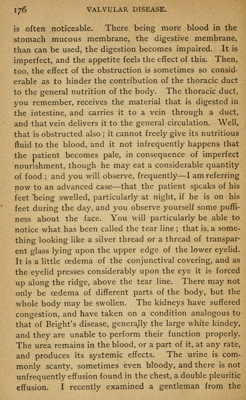 is often noticeable. There being more blood in the stomach mucous membrane, the digestive membrane, than can be used, the digestion becomes impaired. It is imperfect, and the appetite feels the effect of this. Then, too, the effect of the obstruction is sometimes so consid- erable as to hinder the contribution of the thoracic duct to the general nutrition of the body. The thoracic duct, you remember, receives the material that is digested in the intestine, and carries it to a vein through a duct, and that vein delivers it to the general circulation. Well, that is obstructed also ; it cannot freely give its nutritious fluid to the blood, and it not infrequently happens that the patient becomes pale, in consequence of imperfect nourishment, though he may eat a considerable quantity of food ; and you will observe, frequently—I am referring now to an advanced case—that the patient speaks of his feet being swelled, particularly at night, if he is on his feet during the day, and you observe yourself some pufifi- ness about the face. You will particularly be able to notice what has been called the tear line ; that is, a some- thing looking like a silver thread or a thread of transpar- ent glass lying upon the upper edge of the lower eyelid. It is a little oedema of the conjunctival covering, and as the eyelid presses considerably upon the eye it is forced up along the ridge, above the tear line. There may not only be oedema of different parts of the body, but the whole body may be swollen. The kidneys have suffered congestion, and have taken on a condition analogous to that of Bright's disease, generally the large white kindey, and they are unable to perform their function properly. The urea remains in the blood, or a part of it, at any rate, and produces its systemic effects. The urine is com- monly scanty, sometimes even bloody, and there is not unfrequently effusion found in the chest, a double pleuritic effusion. I recently examined a gentleman from the