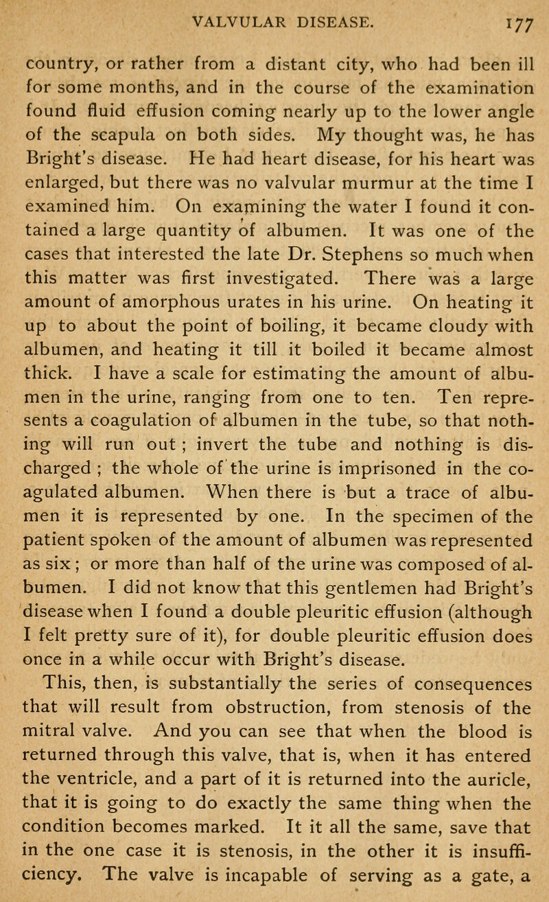 country, or rather from a distant city, who had been ill for some months, and in the course of the examination found fluid effusion coming nearly up to the lower angle of the scapula on both sides. My thought was, he has Bright's disease. He had heart disease, for his heart was enlarged, but there was no valvular murmur at the time I examined him. On examining the water I found it con- tained a large quantity of albumen. It was one of the cases that interested the late Dr. Stephens so much when this matter was first investigated. There was a large amount of amorphous urates in his urine. On heating it up to about the point of boiling, it became cloudy with albumen, and heating it till it boiled it became almost thick. I have a scale for estimating the amount of albu- men in the urine, ranging from one to ten. Ten repre- sents a coagulation of albumen in the tube, so that noth- ing will run out ; invert the tube and nothing is dis- charged ; the whole of the urine is imprisoned in the co- agulated albumen. When there is but a trace of albu- men it is represented by one. In the specimen of the patient spoken of the amount of albumen was represented as six; or more than half of the urine was composed of al- bumen. I did not know that this gentlemen had Bright's disease when I found a double pleuritic effusion (although I felt pretty sure of it), for double pleuritic effusion does once in a while occur with Bright's disease. This, then, is substantially the series of consequences that will result from obstruction, from stenosis of the mitral valve. And you can see that when the blood is returned through this valve, that is, when it has entered the ventricle, and a part of it is returned into the auricle, that it is going to do exactly the same thing when the condition becomes marked. It it all the same, save that in the one case it is stenosis, in the other it is insuffi- ciency. The valve is incapable of serving as a gate, a