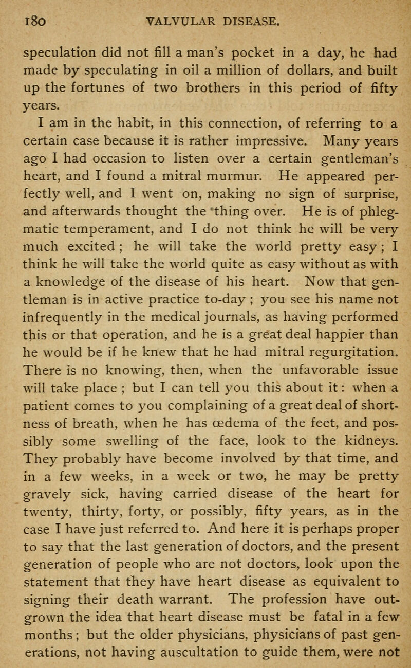 speculation did not fill a man's pocket in a day, he had made by speculating in oil a million of dollars, and built up the fortunes of two brothers in this period of fifty years. I am in the habit, in this connection, of referring to a certain case because it is rather impressive. Many years ago I had occasion to listen over a certain gentleman's heart, and I found a mitral murmur. He appeared per- fectly well, and I went on, making no sign of surprise, and afterwards thought the 'thing over. He is of phleg- matic temperament, and I do not think he will be very much excited ; he will take the world pretty easy ; I think he will take the world quite as easy without as with a knowledge of the disease of his heart. Now that gen- tleman is in active practice to-day ; you see his name not infrequently in the medical journals, as having performed this or that operation, and he is a great deal happier than he would be if he knew that he had mitral regurgitation. There is no knowing, then, when the unfavorable issue will take place ; but I can tell you this about it: when a patient comes to you complaining of a great deal of short- ness of breath, when he has oedema of the feet, and pos- sibly some swelling of the face, look to the kidneys. They probably have become involved by that time, and in a few weeks, in a Aveek or two, he may be pretty gravely sick, having carried disease of the heart for twenty, thirty, forty, or possibly, fifty years, as in the case I have just referred to. And here it is perhaps proper to say that the last generation of doctors, and the present generation of people who are not doctors, look upon the statement that they have heart disease as equivalent to signing their death warrant. The profession have out- grown the idea that heart disease must be fatal in a few months; but the older physicians, physicians of past gen- erations, not having auscultation to guide them, were not