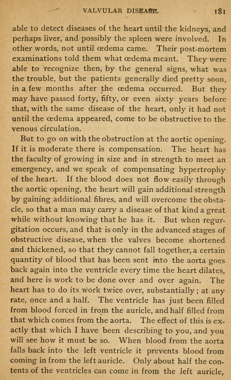 able to detect diseases of the heart until the kidneys, and perhaps liver, and possibly the spleen were involved. In other words, not until oedema came. Their post-mortem examinations told them what oedema meant. They were able to recognize then, by the general signs, what was the trouble, but the patients generally died pretty soon, in a few months after the oedema occurred. But they may have passed forty, fifty, or even sixty years before that, with the same disease of the heart, only it had not until the oedema appeared, come to be obstructive to the venous circulation. But to go on with the obstruction at the aortic opening. If it is moderate there is compensation. The heart has the faculty of growing in size and in strength to meet an emergency, and we speak of compensating hypertrophy of the heart. If the blood does not flow easily through the aortic opening, the heart will gain additional strength by gaining additional fibres, and will overcome the obsta- cle, so that a man may carry a disease of that kind a great while without knowing that he has it. But when regur- gitation occurs, and that is only in the advanced stages of obstructive disease, when the valves become shortened and thickened, so that they cannot fall together, a certain quantity of blood that has been sent into the aorta goes back again into the ventricle every time the heart dilates, and here is work to be done over and over again. The heart has to do its work twice over, substantially; at any rate, once and a half. The ventricle has just been filled from blood forced in from the auricle, and half filled from that which comes from the aorta. The effect of this is ex- actly that which I have been describing to you, and you will see how it must be so. When blood from the aorta falls back into the left ventricle it prevents blood from coming in from the left auricle. Only about half the con- tents of the ventricles can come in from the left auricle,
