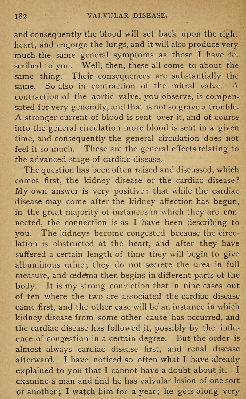 and consequently the blood will set back upon the right heart, and engorge the lungs, and it will also produce very much the same general symptoms as those I have de- scribed to you. Well, then, these all come to about the same thing. Their consequences are substantially the same. So also in contraction of the mitral valve. A contraction of the aortic valve, you observe, is compen- sated for very generally, and that is not so grave a trouble. A stronger current of blood is sent over it, and of course into the general circulation more blood is sent in a given time, and consequently the general circulation does not feel it so much. These are the general effects relating to the advanced stage of cardiac disease. The question has been often raised and discussed, which comes first, the kidney disease or the cardiac disease? My own answer is very positive: that while the cardiac disease may come after the kidney affection has begun, in the great majority of instances in which they are con- nected, the connection is as I have been describing to you. The kidneys become congested because the circu- lation is obstructed at the heart, and after they have suffered a certain length of time they will begin to give albuminous urine; they do not secrete the urea in full measure, and cede*ma then begins in different parts of the body. It is my strong conviction that in nine cases out of ten where the two are associated the cardiac disease came first, and the other case will be an instance in which kidney disease from some other cause has occurred, and the cardiac disease has followed ,it, possibly by the influ- ence of congestion in a certain degree. But the order is almost always cardiac disease first, and renal disease afterward. I have noticed so often what I have already explained to you that I cannot have a doubt about it. I examine a man and find he has valvular lesion of one sort or another; I watch him for a year; he gets along very