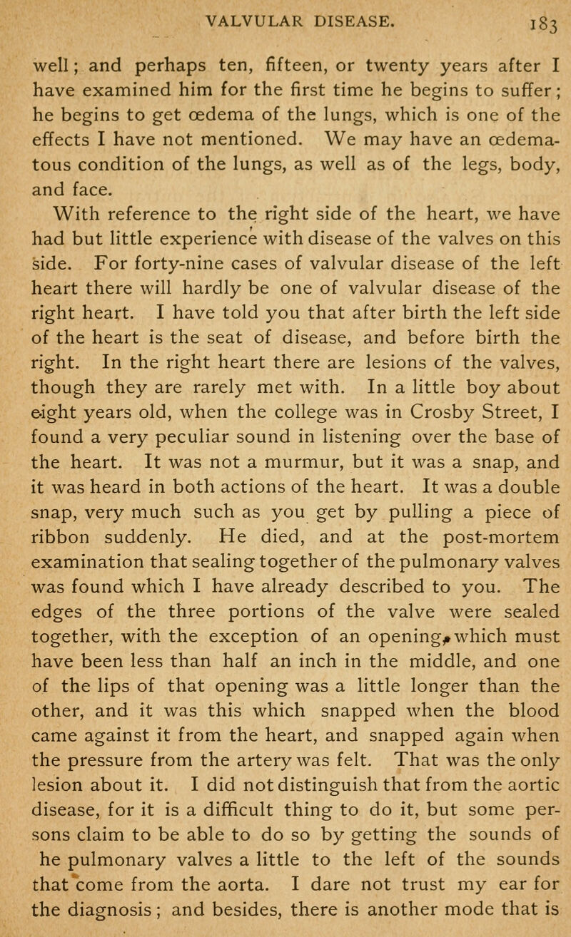 well; and perhaps ten, fifteen, or twenty years after I have examined him for the first time he begins to suffer; he begins to get oedema of the lungs, which is one of the effects I have not mentioned. We may have an oedema- tous condition of the lungs, as well as of the legs, body, and face. With reference to the right side of the heart, we have had but little experience with disease of the valves on this side. For forty-nine cases of valvular disease of the left heart there will hardly be one of valvular disease of the right heart. I have told you that after birth the left side of the heart is the seat of disease, and before birth the right. In the right heart there are lesions of the valves, though they are rarely met with. In a little boy about e-ight years old, when the college was in Crosby Street, I found a very peculiar sound in listening over the base of the heart. It was not a murmur, but it was a snap, and it was heard in both actions of the heart. It was a double snap, very much such as you get by pulling a piece of ribbon suddenly. He died, and at the post-mortem examination that sealing together of the pulmonary valves was found which I have already described to you. The edges of the three portions of the valve were sealed together, with the exception of an openings which must have been less than half an inch in the middle, and one of the lips of that opening was a little longer than the other, and it was this which snapped when the blood came against it from the heart, and snapped again when the pressure from the artery was felt. That was the only lesion about it. I did not distinguish that from the aortic disease, for it is a difficult thing to do it, but some per- sons claim to be able to do so by getting the sounds of he pulmonary valves a little to the left of the sounds that^come from the aorta. I dare not trust my ear for the diagnosis; and besides, there is another mode that is
