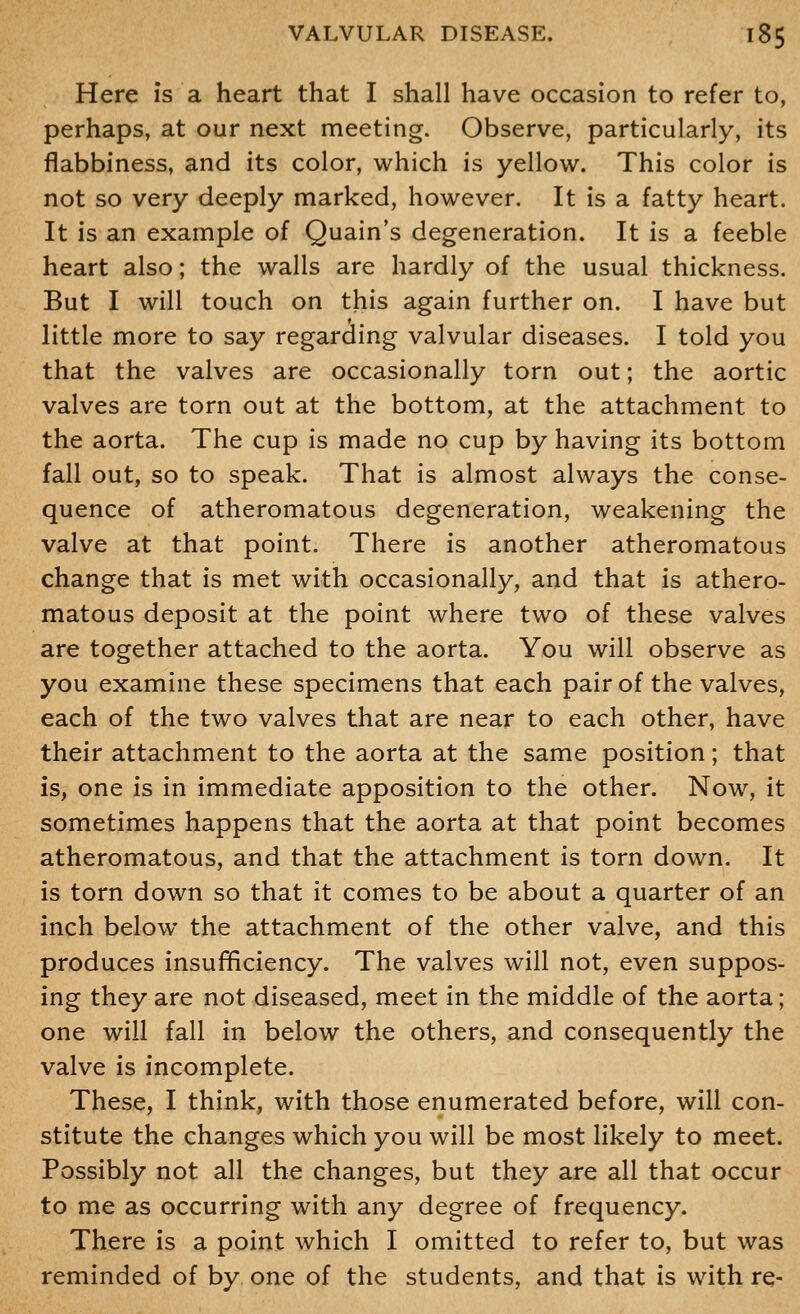 Here is a heart that I shall have occasion to refer to, perhaps, at our next meeting. Observe, particularly, its flabbiness, and its color, which is yellow. This color is not so very deeply marked, however. It is a fatty heart. It is an example of Quain's degeneration. It is a feeble heart also; the walls are hardly of the usual thickness. But I will touch on this again further on. I have but little more to say regarding valvular diseases. I told you that the valves are occasionally torn out; the aortic valves are torn out at the bottom, at the attachment to the aorta. The cup is made no cup by having its bottom fall out, so to speak. That is almost always the conse- quence of atheromatous degeneration, weakening the valve at that point. There is another atheromatous change that is met with occasionally, and that is athero- matous deposit at the point where two of these valves are together attached to the aorta. You will observe as you examine these specimens that each pair of the valves, each of the two valves that are near to each other, have their attachment to the aorta at the same position; that is, one is in immediate apposition to the other. Now, it sometimes happens that the aorta at that point becomes atheromatous, and that the attachment is torn down. It is torn down so that it comes to be about a quarter of an inch below the attachment of the other valve, and this produces insufificiency. The valves will not, even suppos- ing they are not diseased, meet in the middle of the aorta; one will fall in below the others, and consequently the valve is incomplete. These, I think, with those enumerated before, will con- stitute the changes which you will be most likely to meet. Possibly not all the changes, but they are all that occur to me as occurring with any degree of frequency. There is a point which I omitted to refer to, but was reminded of by one of the students, and that is with re-