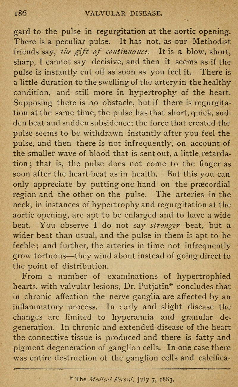 gard to the pulse in regurgitation at the aortic opening. There is a peculiar pulse. It has not, as our Methodist friends say, the gift of continuance. It is a blow, short, sharp, I cannot say decisive, and then it seems as if the pulse is instantly cut off as soon as you feel it. There is a little duration to the swelling of the artery in the healthy condition, and still more in hypertrophy of the heart. Supposing there is no obstacle, but if there is regurgita- tion at the same time, the pulse has that short, quick, sud- den beat aud sudden subsidence; the force that created the pulse seems to be withdrawn instantly after you feel the pulse, and then there is not infrequently, on account of the smaller wave of blood that is sent out, a little retarda- tion ; that is, the pulse does not come to the finger as soon after the heart-beat as in health. But this you can only appreciate by putting one hand on the praecordial region and the other on the pulse. The arteries in the neck, in instances of hypertrophy and regurgitation at the aortic opening, are apt to be enlarged and to have a wide beat. You observe I do not say stronger beat, but a wider beat than usual, and the pulse in them is apt to be feeble; and further, the arteries in time not infrequently grow tortuous—they wind about instead of going direct to the point of distribution. From a number of examinations of hypertrophied hearts, with valvular lesions, Dr. Putjatin* concludes that in chronic affection the nerve ganglia are affected by an inflammatory process. In early and slight disease the changes are limited to hyperaemia and granular de- generation. In chronic and extended disease of the heart the connective tissue is produced and there is fatty and pigment degeneration of ganglion cells. In one case there was entire destruction of the ganglion cells and calcifica- * The Medical Record, July 7, 1883.