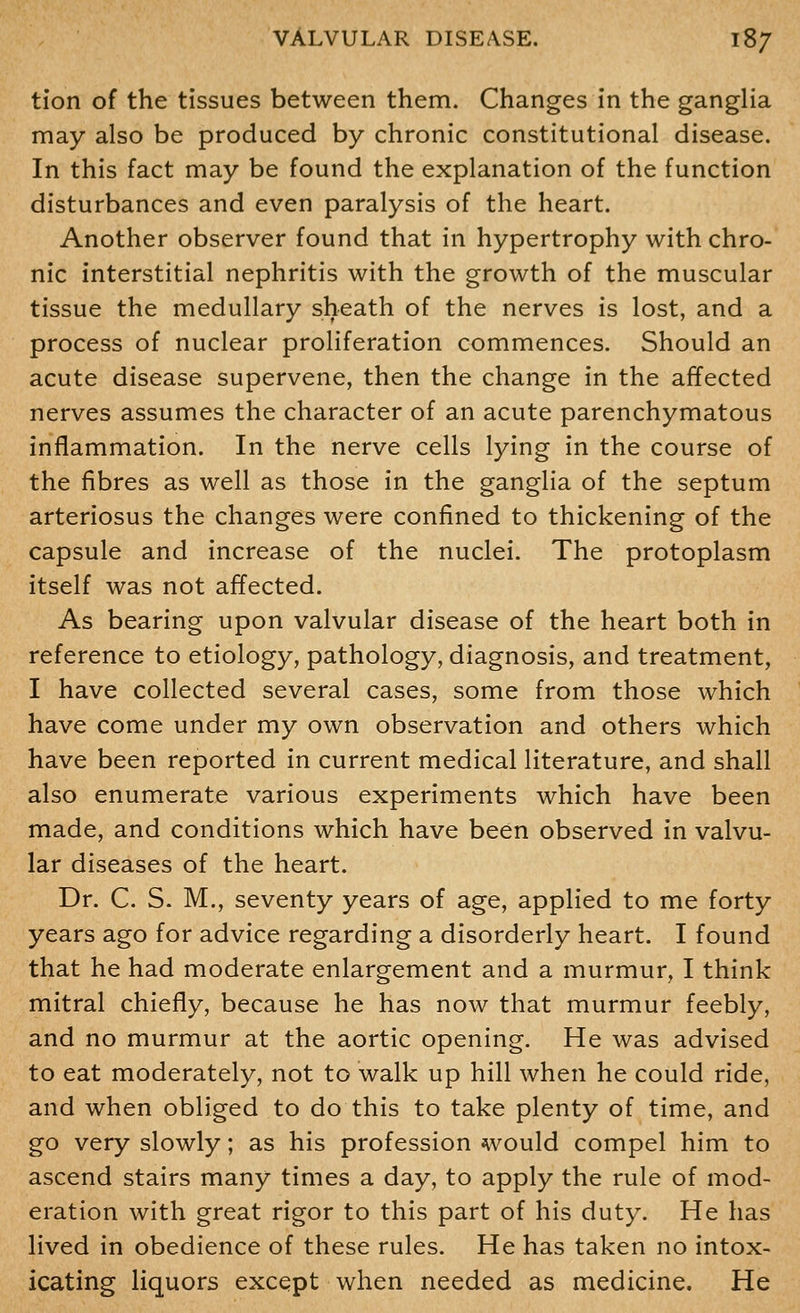 tion of the tissues between them. Changes in the ganglia may also be produced by chronic constitutional disease. In this fact may be found the explanation of the function disturbances and even paralysis of the heart. Another observer found that in hypertrophy with chro- nic interstitial nephritis with the growth of the muscular tissue the medullary sheath of the nerves is lost, and a process of nuclear proliferation commences. Should an acute disease supervene, then the change in the affected nerves assumes the character of an acute parenchymatous inflammation. In the nerve cells lying in the course of the fibres as well as those in the ganglia of the septum arteriosus the changes were confined to thickening of the capsule and increase of the nuclei. The protoplasm itself was not affected. As bearing upon valvular disease of the heart both in reference to etiology, pathology, diagnosis, and treatment, I have collected several cases, some from those which have come under my own observation and others which have been reported in current medical literature, and shall also enumerate various experiments which have been made, and conditions which have been observed in valvu- lar diseases of the heart. Dr. C. S- M., seventy years of age, applied to me forty years ago for advice regarding a disorderly heart. I found that he had moderate enlargement and a murmur, I think mitral chiefly, because he has now that murmur feebly, and no murmur at the aortic opening. He was advised to eat moderately, not to walk up hill when he could ride, and when obliged to do this to take plenty of time, and go very slowly; as his profession would compel him to ascend stairs many times a day, to apply the rule of mod- eration with great rigor to this part of his duty. He has lived in obedience of these rules. He has taken no intox- icating liquors except when needed as medicine. He