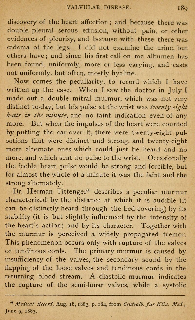 discovery of the heart affection ; and because there was double pleural serous effusion, without pain, or other evidences of pleurisy, and because with these there was oedema of the legs. I did not examine the urine, but others have; and since his first call on me albumen has been found, uniformly, more or less varying, and casts not uniformly, but often, mostly hyaline. Now comes the peculiarity, to record which I have written up the case. When I saw the doctor in July I made out a double mitral murmur, which was not very distinct to-day, but his pulse at the wrist was twenty-eight beats in the minute^ and no faint indication even of any more. But when the impulses of the heart were counted by putting the ear over it, there were twenty-eight pul- sations that were distinct and strong, and twenty-eight more alternate ones which could just be heard and no more, and which sent no pulse to the wrist. Occasionally the feeble heart pulse would be strong and forcible, but for almost the whole of a minute it was the faint and the strong alternately. Dr. Herman Tittenger* describes a peculiar murmur characterized by the distance at w'hich it is audible (it can be distinctly heard through the bed covering) by its stability (it is but slightly influenced by the intensity of the heart's action) and by its character. Together with the murmur is perceived a widely propagated tremor. This phenomenon occurs only with rupture of the valves or tendinous cords. The primary murmur is caused by insufficiency of the valves, the secondary sound by the flapping of the loose valves and tendinous cords in the returning blood stream. A diastolic murmur indicates the rupture of the semi-lurrar valves, while a systolic * Medical Record, Aug. 18,1883, p. 184, from Centralb.Jiir Klin. Med., June 9, 1883.