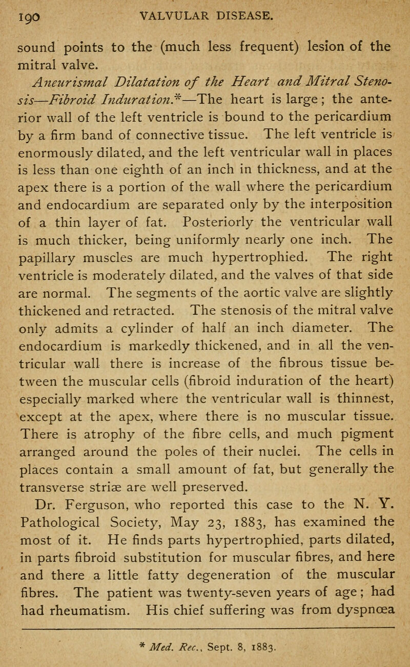 sound points to the (much less frequent) lesion of the mitral valve. Aneurismal Dilatation of the Heart and Mitral Steno- sis—Fibroid Induration!^—The heart is large; the ante- rior wall of the left ventricle is bound to the pericardium by a firm band of connective tissue. The left ventricle is enormously dilated, and the left ventricular wall in places is less than one eighth of an inch in thickness, and at the apex there is a portion of the wall where the pericardium and endocardium are separated only by the interposition of a thin layer of fat. Posteriorly the ventricular wall is much thicker, being uniformly nearly one inch. The papillary muscles are much hypertrophied. The right ventricle is moderately dilated, and the valves of that side are normal. The segments of the aortic valve are slightly thickened and retracted. The stenosis of the mitral valve only admits a cylinder of half an inch diameter. The endocardium is markedly thickened, and in all the ven- tricular wall there is increase of the fibrous tissue be- tween the muscular cells (fibroid induration of the heart) especially marked where the ventricular wall is thinnest, except at the apex, where there is no muscular tissue. There is atrophy of the fibre cells, and much pigment arranged around the poles of their nuclei. The cells in places contain a small amount of fat, but generally the transverse striae are well preserved. Dr. Ferguson, who reported this case to the N. Y. Pathological Society, May 23, 1883, has examined the most of it. He finds parts hypertrophied, parts dilated, in parts fibroid substitution for muscular fibres, and here and there a little fatty degeneration of the muscular fibres. The patient was twenty-seven years of age; had had rheumatism. His chief suffering was from dyspnoea * Med. Rec, Sept. 8, 1883.