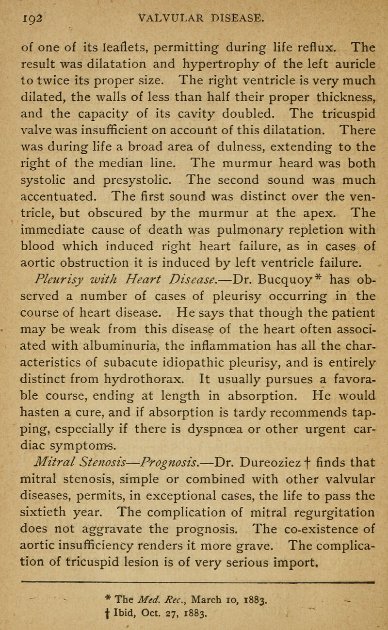 of one of its leaflets, permitting during life reflux. The result was dilatation and hypertrophy of the left auricle to twice its proper size. The right ventricle is very much dilated, the walls of less than half their proper thickness, and the capacity of its cavity doubled. The tricuspid valve was insufficient on accourtt of this dilatation. There was during life a broad area of dulness, extending to the right of the median line. The murmur heard was both systolic and presystolic. The second sound was much accentuated. The first sound was distinct over the ven- tricle, but obscured by the murmur at the apex. The immediate cause of death was pulmonary repletion with blood which induced right heart failure, as in cases of aortic obstruction it is induced by left ventricle failure. Pleurisy with Heart Disease.—Dr. Bucquoy* has ob- served a number of cases of pleurisy occurring in the course of heart disease. He says that though the patient may be weak from this disease of the heart often associ- ated with albuminuria, the inflammation has all the char- acteristics of subacute idiopathic pleurisy, and is entirely distinct from hydrothorax. It usually pursues a favora- ble course, ending at length in absorption. He would hasten a cure, and if absorption is tardy recommends tap- ping, especially if there is dyspnoea or other urgent car- diac symptom's. Mitral Stenosis—Prognosis.—Dr. Dureoziez f finds that mitral stenosis, simple or combined with other valvular diseases, permits, in exceptional cases, the life to pass the sixtieth year. The complication of mitral regurgitation does not aggravate the prognosis. The co-existence of aortic insufficiency renders it more grave. The complica- tion of tricuspid lesion is of very serious import. * The Med. Rec, March lo, 1883. f Ibid, Oct. 27, 1883.
