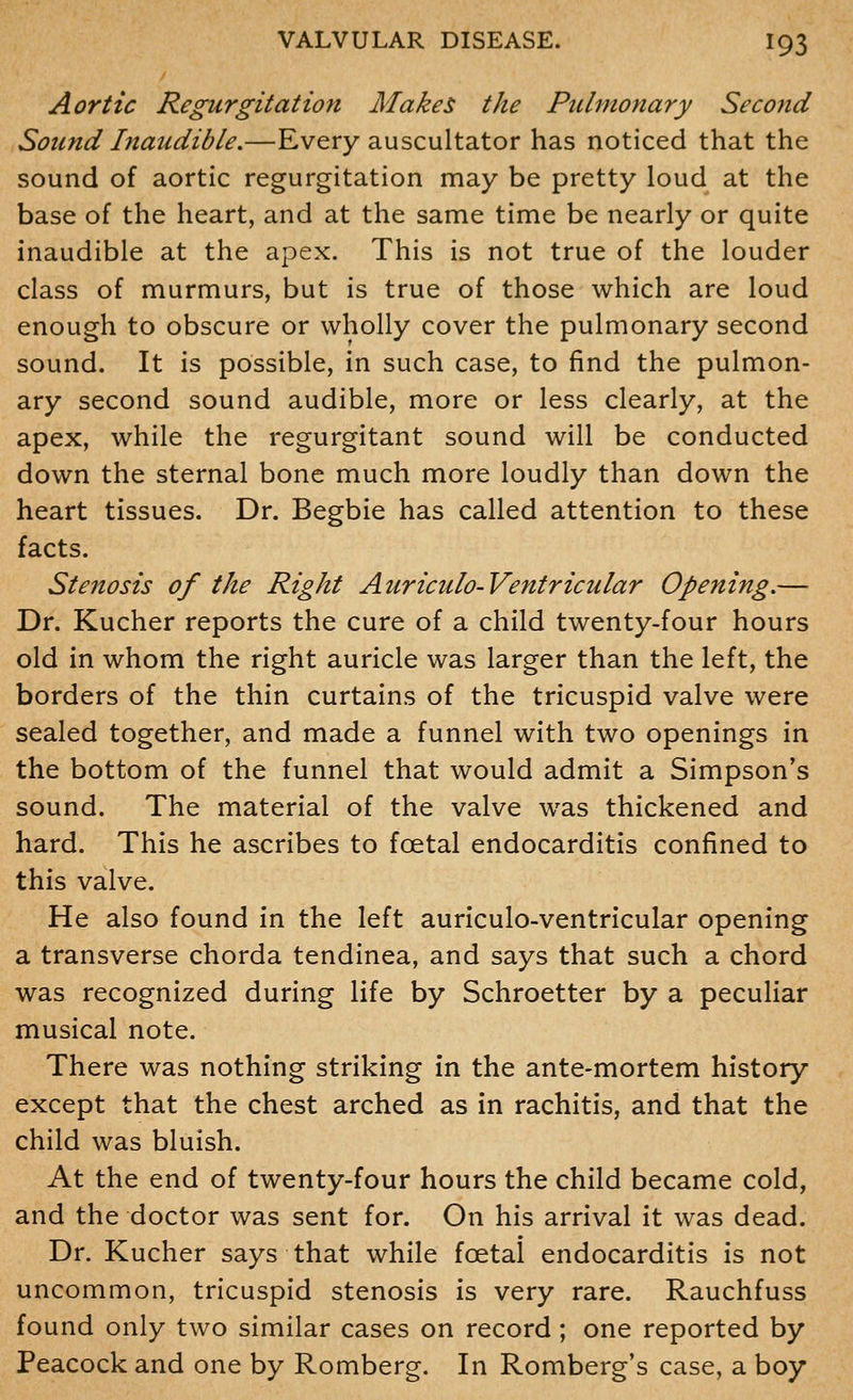 Aortic Regurgitation Make$ the Pulmonary Second Sound Inaudible.—Every auscultator has noticed that the sound of aortic regurgitation may be pretty loud at the base of the heart, and at the same time be nearly or quite inaudible at the apex. This is not true of the louder class of murmurs, but is true of those which are loud enough to obscure or wholly cover the pulmonary second sound. It is possible, in such case, to find the pulmon- ary second sound audible, more or less clearly, at the apex, while the regurgitant sound will be conducted down the sternal bone much more loudly than down the heart tissues. Dr. Begbie has called attention to these facts. Stenosis of the Right Auriculo-Ventricular Opening.— Dr. Kucher reports the cure of a child twenty-four hours old in whom the right auricle was larger than the left, the borders of the thin curtains of the tricuspid valve were sealed together, and made a funnel with two openings in the bottom of the funnel that would admit a Simpson*s sound. The material of the valve was thickened and hard. This he ascribes to fcetal endocarditis confined to this valve. He also found in the left auriculo-ventricular opening a transverse chorda tendinea, and says that such a chord was recognized during life by Schroetter by a peculiar musical note. There was nothing striking in the ante-mortem history except that the chest arched as in rachitis, and that the child was bluish. At the end of twenty-four hours the child became cold, and the doctor was sent for. On his arrival it was dead. Dr. Kucher says that while foetal endocarditis is not uncommon, tricuspid stenosis is very rare. Rauchfuss found only two similar cases on record ; one reported by Peacock and one by Romberg. In Romberg's case, a boy