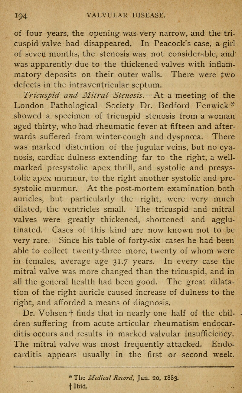 of four years, the opening was very narrow, and the tri- cuspid valve had disappeared. In Peacock's case, a girl of seveo months, the stenosis was not considerable, and was apparently due to the thickened valves with inflam- matory deposits on their outer walls. There were two defects in the intraventricular septum. Tricuspid and Mitral Stenosis.—At a meeting of the London Pathological Society Dr. Bedford Fenwick* showed a specimen of tricuspid stenosis from a woman aged thirty, who had rheumatic fever at fifteen and after- wards suffered from winter-cough and dyspnoea. There was marked distention of the jugular veins, but no cya- nosis, cardiac dulness extending far to the right, a well- marked presystolic apex thrill, and systolic and presys- tolic apex murmur, to the right another systolic and pre- systolic murmur. At the post-mortem examination both auricles, but particularly the right, were very much dilated, the ventricles small. The tricuspid and mitral valves were greatly thickened, shortened and agglu- tinated. Cases of this kind are now known not to be very rare. Since his table of forty-six cases he had been able to collect twenty-three more, twenty of whom were in females, average age 31.7 years. In every case the mitral valve was more changed than the tricuspid, and in all the general health had been good. The great dilata- tion of the right auricle caused increase of dulness to the right, and afforded a means of diagnosis. Dr. Vohsen f finds that in nearly one half of the chil- dren suffering from acute articular rheumatism endocar- ditis occurs and results in marked valvular insufficiency. The mitral valve was most frequently attacked. Endo- carditis appears usually in the first or second week. * The Medical Record, Jan. 20, 1883. t Ibid.
