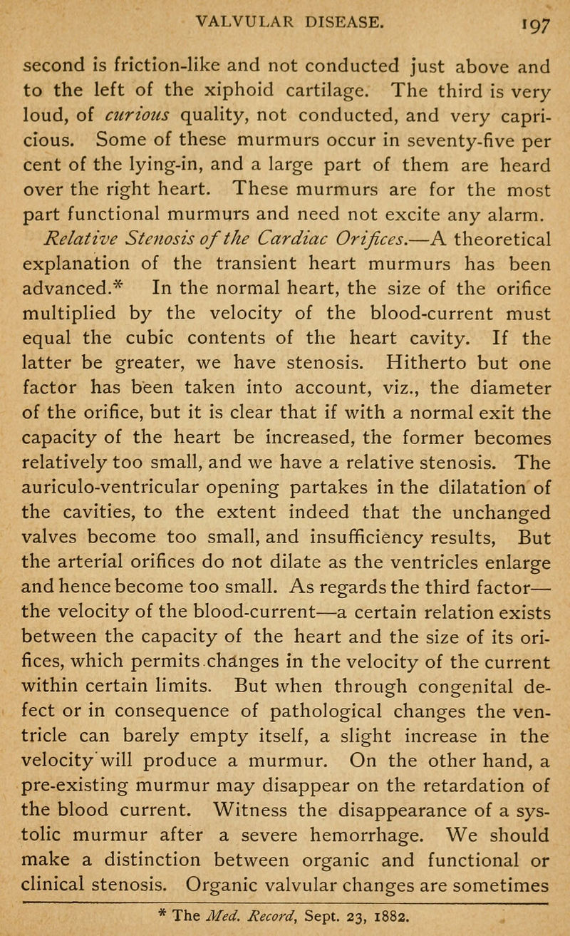 second is friction-like and not conducted just above and to the left of the xiphoid cartilage. The third is very loud, of curious quality, not conducted, and very capri- cious. Some of these murmurs occur in seventy-five per cent of the lying-in, and a large part of them are heard over the right heart. These murmurs are for the most part functional murmurs and need not excite any alarm. Relative Stenosis of the Cardiac Orifices.—A theoretical explanation of the transient heart murmurs has been advanced.* In the normal heart, the size of the orifice multiplied by the velocity of the blood-current must equal the cubic contents of the heart cavity. If the latter be greater, we have stenosis. Hitherto but one factor has been taken into account, viz., the diameter of the orifice, but it is clear that if with a normal exit the capacity of the heart be increased, the former becomes relatively too small, and we have a relative stenosis. The auriculo-ventricular opening partakes in the dilatation of the cavities, to the extent indeed that the unchanged valves become too small, and insufficiency results. But the arterial orifices do not dilate as the ventricles enlarge and hence become too small. As regards the third factor— the velocity of the blood-current—a certain relation exists between the capacity of the heart and the size of its ori- fices, which permits.changes in the velocity of the current within certain limits. But when through congenital de- fect or in consequence of pathological changes the ven- tricle can barely empty itself, a slight increase in the velocity'will produce a murmur. On the other hand, a pre-existing murmur may disappear on the retardation of the blood current. Witness the disappearance of a sys- tolic murmur after a severe hemorrhage. We should make a distinction between organic and functional or clinical stenosis. Organic valvular changes are sometimes * The Med. Record, Sept. 23, 1882.