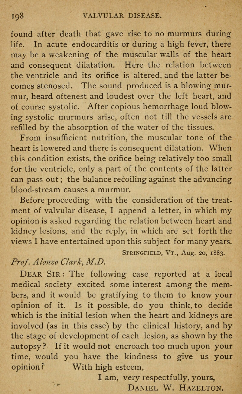 found after death that gave rise to no murmurs during life. In acute endocarditis or during a high fever, there may be a weakening of the muscular walls of the heart and consequent dilatation. Here the relation between the ventricle and its orifice is altered, and the latter be- comes stenosed. The sound produced is a blowing mur- mur, heard oftenest and loudest over the left heart, and of course systolic. After copious hemorrhage loud blow- ing systolic murmurs arise, often not till the vessels are refilled by the absorption of the water of the tissues. From insufficient nutrition, the muscular tone of the heart is lowered and there is consequent dilatation. When this condition exists, the orifice being relatively too small for the ventricle, only a part of the contents of the latter can pass out; the balance recoiling against the advancing blood-stream causes a murmur. Before proceeding with the consideration of the treat- ment of valvular disease, I append a letter, in which my opinion is asked regarding the relation between heart and kidney lesions, and the reply, in which are set forth the views I have entertained upon this subject for many years. Springfield, Vt., Aug. 20, 1883. Prof, Alonzo Clark, M.D. Dear Sir : The following case reported at a local medical society excited some interest among the mem- bers, and it would be gratifying to them to know your opinion of it. Is it possible, do you think, to decide which is the initial lesion when the heart and kidneys are involved (as in this case) by the clinical history, and by the stage of development of each lesion, as shown by the autopsy? If it would not encroach too much upon your time, would you have the kindness to give us your opinion T With high esteem, I am, very respectfully, yours, Daniel W. Hazelton.