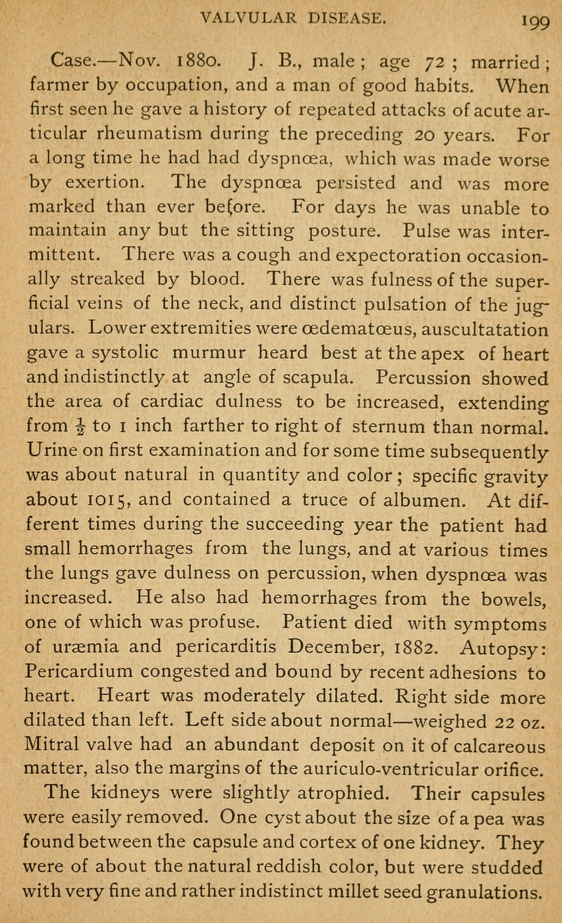 Case.—Nov. 1880. J. B., male; age 72; married; farmer by occupation, and a man of good habits. When first seen he gave a history of repeated attacks of acute ar- ticular rheumatism during the preceding 20 years. For a long time he had had dyspnoea, which was made worse by exertion. The dyspnoea persisted and was more marked than ever before. For days he was unable to maintain any but the sitting posture. Pulse was inter- mittent. There was a cough and expectoration occasion- ally streaked by blood. There was fulness of the super- ficial veins of the neck, and distinct pulsation of the jug- ulars. Lower extremities were oedematoeus, auscultatation gave a systolic murmur heard best at the apex of heart and indistinctly at angle of scapula. Percussion showed the area of cardiac dulness to be increased, extending from J to I inch farther to right of sternum than normal. Urine on first examination and for some time subsequently was about natural in quantity and color; specific gravity about 1015, and contained a truce of albumen. At dif- ferent times during the succeeding year the patient had small hemorrhages from the lungs, and at various times the lungs gave dulness on percussion, when dyspnoea was increased. He also had hemorrhages from the bowels, one of which was profuse. Patient died with symptoms of uraemia and pericarditis December, 1882. Autopsy: Pericardium congested and bound by recent adhesions to heart. Heart was moderately dilated. Right side more dilated than left. Left side about normal—weighed 22 oz. Mitral valve had an abundant deposit on it of calcareous matter, also the margins of the auriculo-ventricular orifice. The kidneys were slightly atrophied. Their capsules were easily removed. One cyst about the size of a pea was found between the capsule and cortex of one kidney. They were of about the natural reddish color, but were studded with very fine and rather indistinct millet seed granulations.