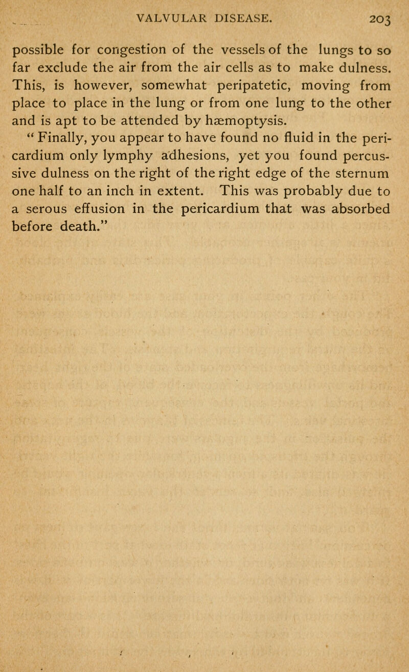 possible for congestion of the vessels of the lungs to so far exclude the air from the air cells as to make dulness. This, is however, somewhat peripatetic, moving from place to place in the lung or from one lung to the other and is apt to be attended by haemoptysis.  Finally, you appear to have found no fluid in the peri- cardium only lymphy adhesions, yet you found percus- sive dulness on the right of the right edge of the sternum one half to an inch in extent. This was probably due to a serous effusion in the pericardium that was absorbed before death.