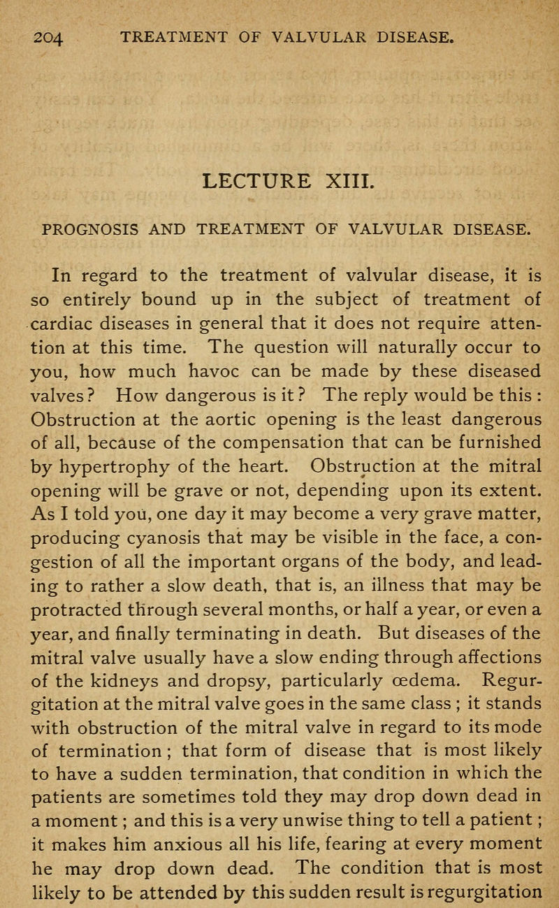 LECTURE XIII. PROGNOSIS AND TREATMENT OF VALVULAR DISEASE. In regard to the treatment of valvular disease, it is so entirely bound up in the subject of treatment of cardiac diseases in general that it does not require atten- tion at this time. The question will naturally occur to you, how much havoc can be made by these diseased valves ? How dangerous is it ? The reply would be this : Obstruction at the aortic opening is the least dangerous of all, because of the compensation that can be furnished by hypertrophy of the heart. Obstruction at the mitral opening will be grave or not, depending upon its extent. As I told you, one day it may become a very grave matter, producing cyanosis that may be visible in the face, a con- gestion of all the important organs of the body, and lead- ing to rather a slow death, that is, an illness that may be protracted through several months, or half a year, or even a year, and finally terminating in death. But diseases of the mitral valve usually have a slow ending through affections of the kidneys and dropsy, particularly oedema. Regur- gitation at the mitral valve goes in the same class ; it stands with obstruction of the mitral valve in regard to its mode of termination ; that form of disease that is most likely to have a sudden termination, that condition in which the patients are sometimes told they may drop down dead in a moment; and this is a very unwise thing to tell a patient; it makes him anxious all his life, fearing at every moment he may drop down dead. The condition that is most likely to be attended by this sudden result is regurgitation