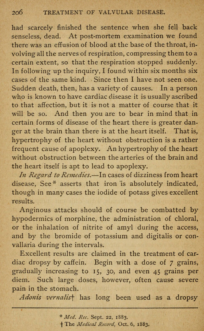 had scarcely finished the sentence when she fell back senseless, dead. At post-mortem examination we found there was an effusion of blood at the base of the throat, in- volving all the nerves of respiration, compressing them to a certain extent, so that the respiration stopped suddenly. In following up the inquiry, I found within six months six cases of the same kind. Since then I have not seen one. Sudden death, then, has a variety of causes. In a person who is known to have cardiac disease it is usually ascribed to that affection, but it is not a matter of course that it will be so. And then you are to bear in mind that in certain forms of disease of the heart there is greater dan- ger at the brain than there is at the heart itself. That is, hypertrophy of the heart without obstruction is a rather frequent cause of apoplexy. An hypertrophy of the heart without obstruction between the arteries of the brain and the heart itself is apt to lead to apoplexy. /;/ Regard to Remedies.—In cases of dizziness from heart disease, See* asserts that iron *is absolutely indicated, though in many cases the iodide of potass gives excellent results. Anginous attacks should of course be combatted by hypodermics of morphine, the administration of chloral, or the inhalation of nitrite of amyl during the access, and by the bromide of potassium and digitalis or con- vallaria during the intervals. Excellent results are claimed in the treatment of car- diac dropsy by caffein. Begin with a dose of 7 grains, gradually increasing to 15, 30, and even 45 grains per diem. Such large doses, however, often cause severe pain in the stomach. Adonis vernalis\ has long been used as a dropsy ^ Med. Rec. Sept. 22, 1883. \ The Medical Record, Oct. 6, 1883.