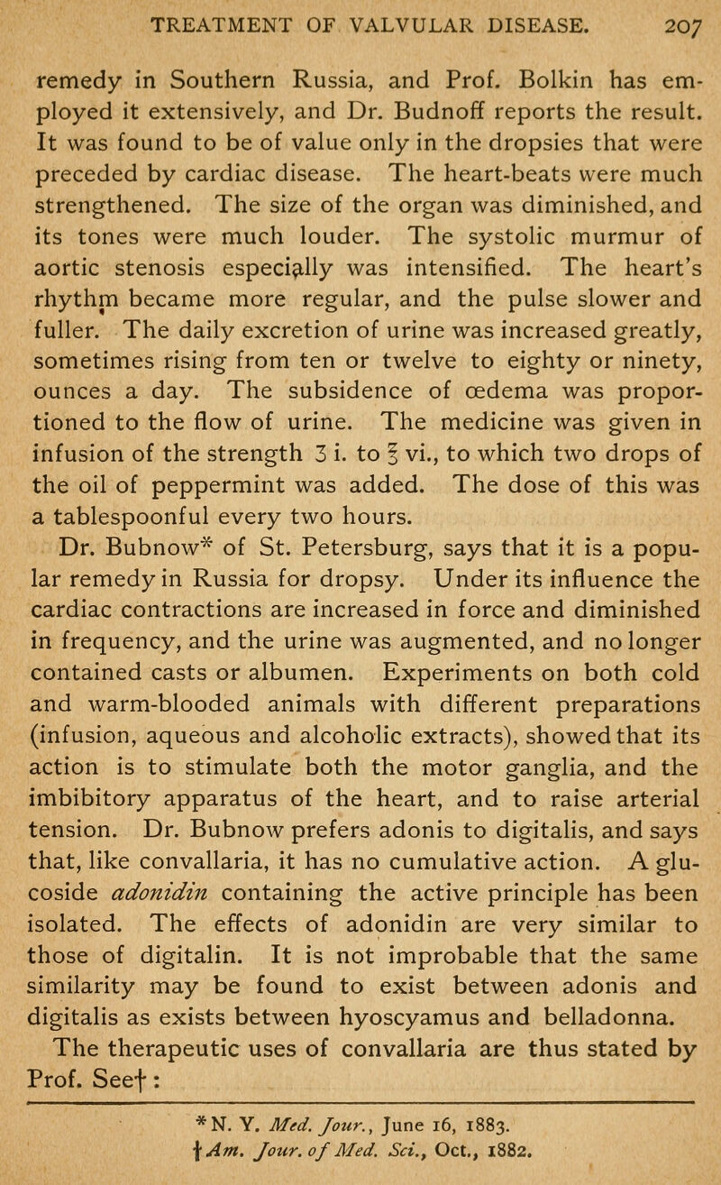 remedy in Southern Russia, and Prof. Bolkin has em- ployed it extensively, and Dr. Budnoff reports the result. It was found to be of value only in the dropsies that were preceded by cardiac disease. The heart-beats were much strengthened. The size of the organ was diminished, and its tones were much louder. The systolic murmur of aortic stenosis especi^illy was intensified. The heart's rhythm became more regular, and the pulse slower and fuller. The daily excretion of urine was increased greatly, sometimes rising from ten or twelve to eighty or ninety, ounces a day. The subsidence of oedema was propor- tioned to the flow of urine. The medicine was given in infusion of the strength 3 i. to | vi., to which two drops of the oil of peppermint was added. The dose of this was a tablespoonful every two hours. Dr. Bubnow^ of St. Petersburg, says that it is a popu- lar remedy in Russia for dropsy. Under its influence the cardiac contractions are increased in force and diminished in frequency, and the urine was augmented, and no longer contained casts or albumen. Experiments on both cold and warm-blooded animals with different preparations (infusion, aqueous and alcoholic extracts), showed that its action is to stimulate both the motor ganglia, and the imbibitory apparatus of the heart, and to raise arterial tension. Dr. Bubnow prefers adonis to digitalis, and says that, like convallaria, it has no cumulative action. A glu- coside adonidin containing the active principle has been isolated. The effects of adonidin are very similar to those of digitalin. It is not improbable that the same similarity may be found to exist between adonis and digitalis as exists between hyoscyamus and belladonna. The therapeutic uses of convallaria are thus stated by Prof. Seef: *N. Y. Med. Jour., June i6, 1883.