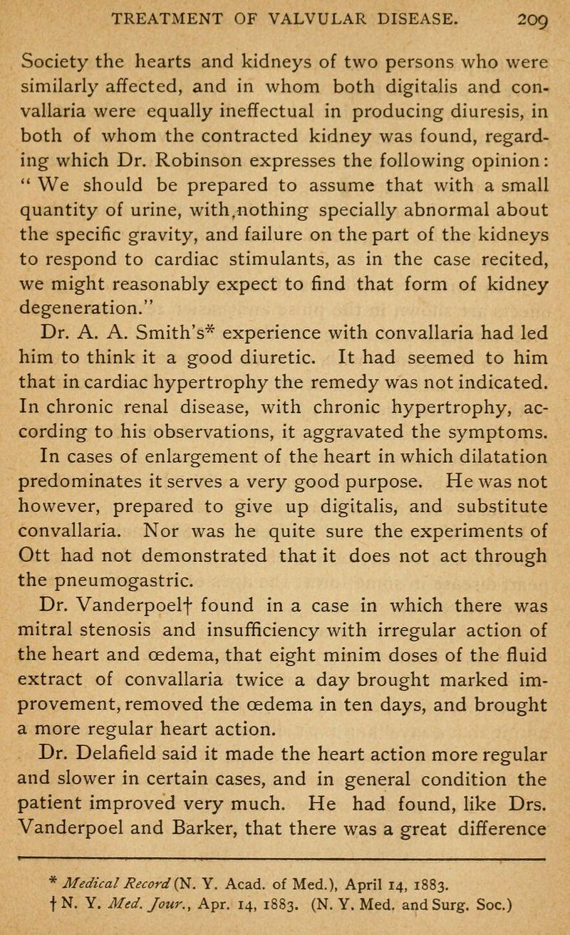 Society the hearts and kidneys of two persons who were similarly affected, and in whom both digitalis and con- vallaria were equally ineffectual in producing diuresis, in both of whom the contracted kidney was found, regard- ing which Dr. Robinson expresses the following opinion: *' We should be prepared to assume that with a small quantity of urine, with,nothing specially abnormal about the specific gravity, and failure on the part of the kidneys to respond to cardiac stimulants, as in the case recited, we might reasonably expect to find that form of kidney degeneration. Dr. A. A. Smith's* experience with convallaria had led him to think it a good diuretic. It had seemed to him that in cardiac hypertrophy the remedy was not indicated. In chronic renal disease, with chronic hypertrophy, ac- cording to his observations, it aggravated the symptoms. In cases of enlargement of the heart in which dilatation predominates it serves a very good purpose. He was not however, prepared to give up digitalis, and substitute convallaria. Nor was he quite sure the experiments of Ott had not demonstrated that it does not act through the pneumogastric. Dr. Vanderpoelf found in a case in which there was mitral stenosis and insufficiency with irregular action of the heart and cedema, that eight minim doses of the fluid extract of convallaria twice a day brought marked im- provement, removed the oedema in ten days, and brought a more regular heart action. Dr. Delafield said it made the heart action more regular and slower in certain cases, and in general condition the patient improved very much. He had found, like Drs. Vanderpoel and Barker, that there was a great difference ■ * Medical Record Q^. Y. Acad, of Med.), April 14, 1883. t N. Y. AUd. Jour., Apr. 14, 1883. (N. Y. Med. and Surg. Soc.)