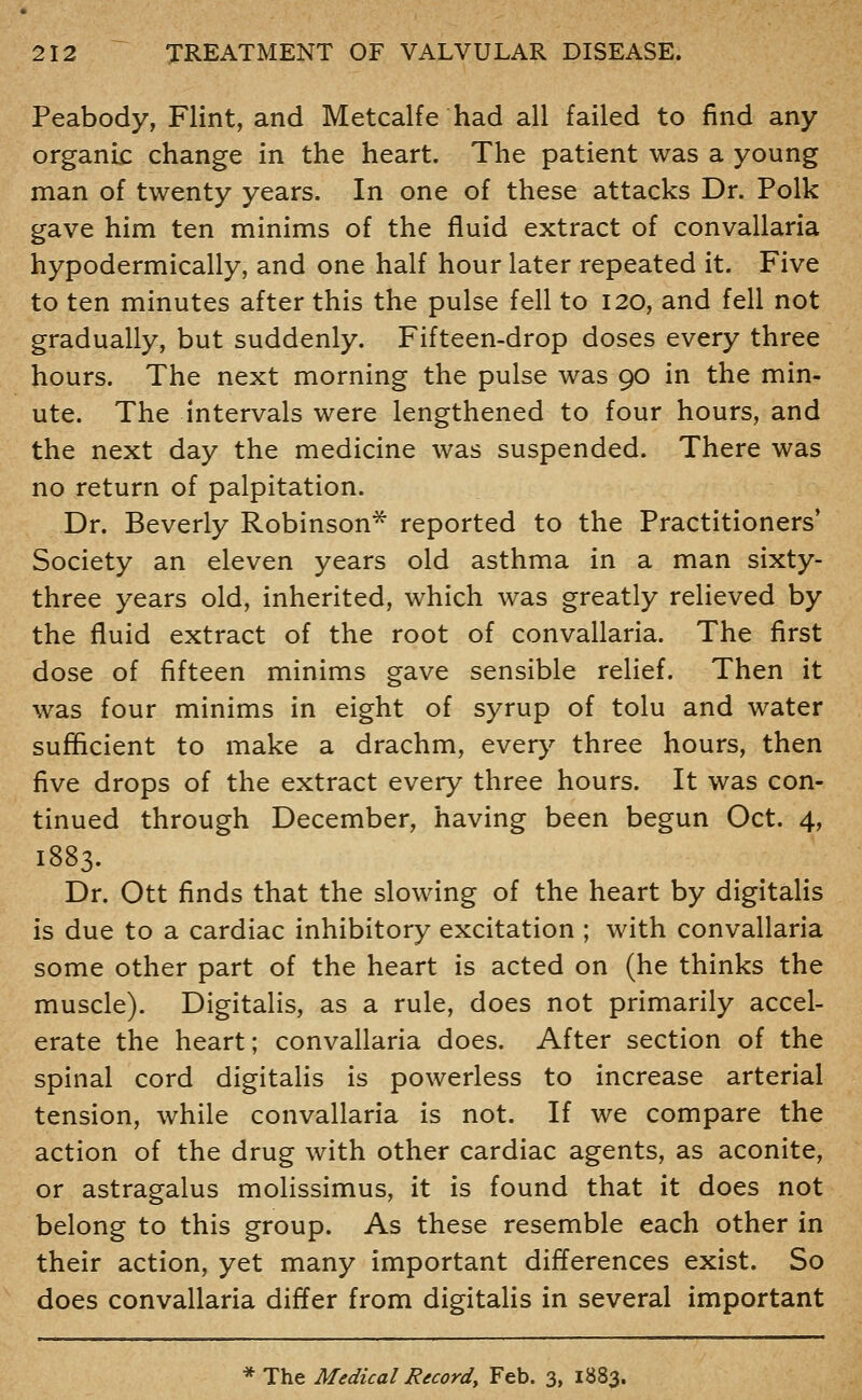Peabody, Flint, and Metcalfe had all failed to find any organic change in the heart. The patient was a young man of twenty years. In one of these attacks Dr. Polk gave him ten minims of the fluid extract of convallaria hypodermically, and one half hour later repeated it. Five to ten minutes after this the pulse fell to 120, and fell not gradually, but suddenly. Fifteen-drop doses every three hours. The next morning the pulse was 90 in the min- ute. The intervals were lengthened to four hours, and the next day the medicine was suspended. There was no return of palpitation. Dr. Beverly Robinson* reported to the Practitioners* Society an eleven years old asthma in a man sixty- three years old, inherited, which was greatly relieved by the fluid extract of the root of convallaria. The first dose of fifteen minims gave sensible relief. Then it was four minims in eight of syrup of tolu and water sufficient to make a drachm, every three hours, then five drops of the extract every three hours. It was con- tinued through December, having been begun Oct. 4, 1883. Dr. Ott finds that the slowing of the heart by digitalis is due to a cardiac inhibitory excitation ; with convallaria some other part of the heart is acted on (he thinks the muscle). Digitalis, as a rule, does not primarily accel- erate the heart; convallaria does. After section of the spinal cord digitalis is powerless to increase arterial tension, while convallaria is not. If we compare the action of the drug with other cardiac agents, as aconite, or astragalus molissimus, it is found that it does not belong to this group. As these resemble each other in their action, yet many important differences exist. So does convallaria differ from digitalis in several important