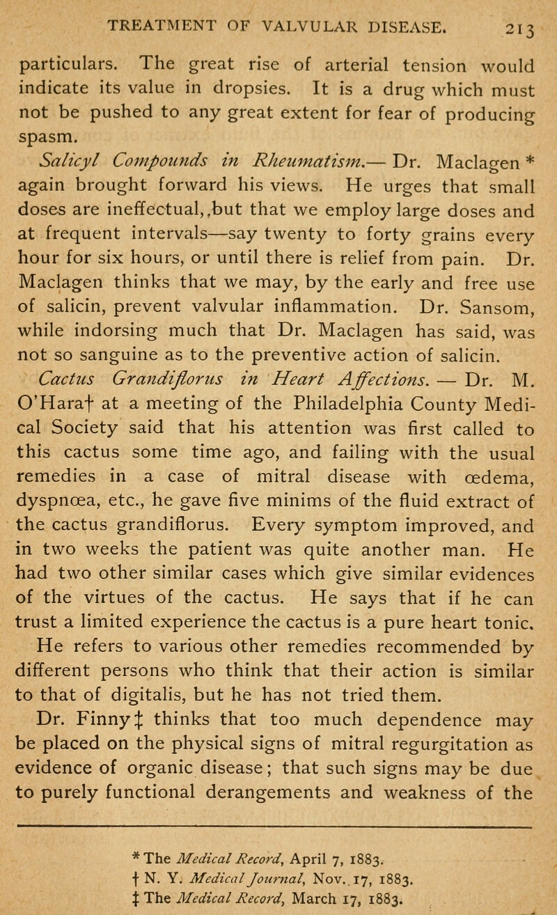 particulars. The great rise of arterial tension would indicate its value in dropsies. It is a drug which must not be pushed to any great extent for fear of producing spasm. Salicyl Compounds in Rheumatism.— Dr. Maclagen * again brought forward his views. He urges that small doses are ineffectual, .but that we employ large doses and at frequent intervals—say twenty to forty grains every hour for six hours, or until there is relief from pain. Dr. Maclagen thinks that we may, by the early and free use of salicin, prevent valvular inflammation. Dr. Sansom, while indorsing much that Dr. Maclagen has said, was not so sanguine as to the preventive action of salicin. Cactus GrandifloriLs in Heart Affections. — Dr. M. O'Haraf at a meeting of the Philadelphia County Medi- cal Society said that his attention was first called to this cactus some time ago, and failing with the usual remedies in a case of mitral disease with oedema, dyspnoea, etc., he gave five minims of the fluid extract of the cactus grandiflorus. Every symptom improved, and in two weeks the patient was quite another man. He had two other similar cases which give similar evidences of the virtues of the cactus. He says that if he can trust a limited experience the cactus is a pure heart tonic. He refers to various other remedies recommended by different persons who think that their action is similar to that of digitalis, but he has not tried them. Dr. Finny :j: thinks that too much dependence may be placed on the physical signs of mitral regurgitation as evidence of organic disease; that such signs may be due to purely functional derangements and weakness of the *The Medical Record, April 7, 1883. f N. Y. Medical Journal, Nov.. 17, 1883. X The Medical Record, March 17, 1883.