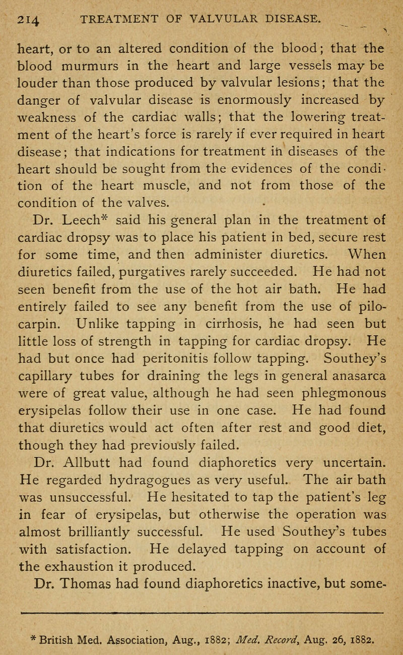 heart, or to an altered condition of the blood; that the blood murmurs in the heart and large vessels may be louder than those produced by valvular lesions; that the danger of valvular disease is enormously increased by weakness of the cardiac walls; that the lowering treat- ment of the heart's force is rarely if ever required in heart disease; that indications for treatment in diseases of the heart should be sought from the evidences of the condi- tion of the heart muscle, and not from those of the condition of the valves. Dr. Leech* said his general plan in the treatment of cardiac dropsy was to place his patient in bed, secure rest for some time, and then administer diuretics. When diuretics failed, purgatives rarely succeeded. He had not seen benefit from the use of the hot air bath. He had entirely failed to see any benefit from the use of pilo- carpin. Unlike tapping in cirrhosis, he had seen but little loss of strength in tapping for cardiac dropsy. He had but once had peritonitis follow tapping. Southey's capillary tubes for draining the legs in general anasarca were of great value, although he had seen phlegmonous erysipelas follow their use in one case. He had found that diuretics would act often after rest and good diet, though they had previously failed. Dr. Allbutt had found diaphoretics very uncertain. He regarded hydragogues as very useful. The air bath was unsuccessful. He hesitated to tap the patient's leg in fear of erysipelas, but otherwise the operation was almost brilHantly successful. He used Southey's tubes with satisfaction. He delayed tapping on account of the exhaustion it produced. Dr. Thomas had found diaphoretics inactive, but some- * British Med. Association, Aug., 1882; Med. Record^ Aug. 26, 1882.