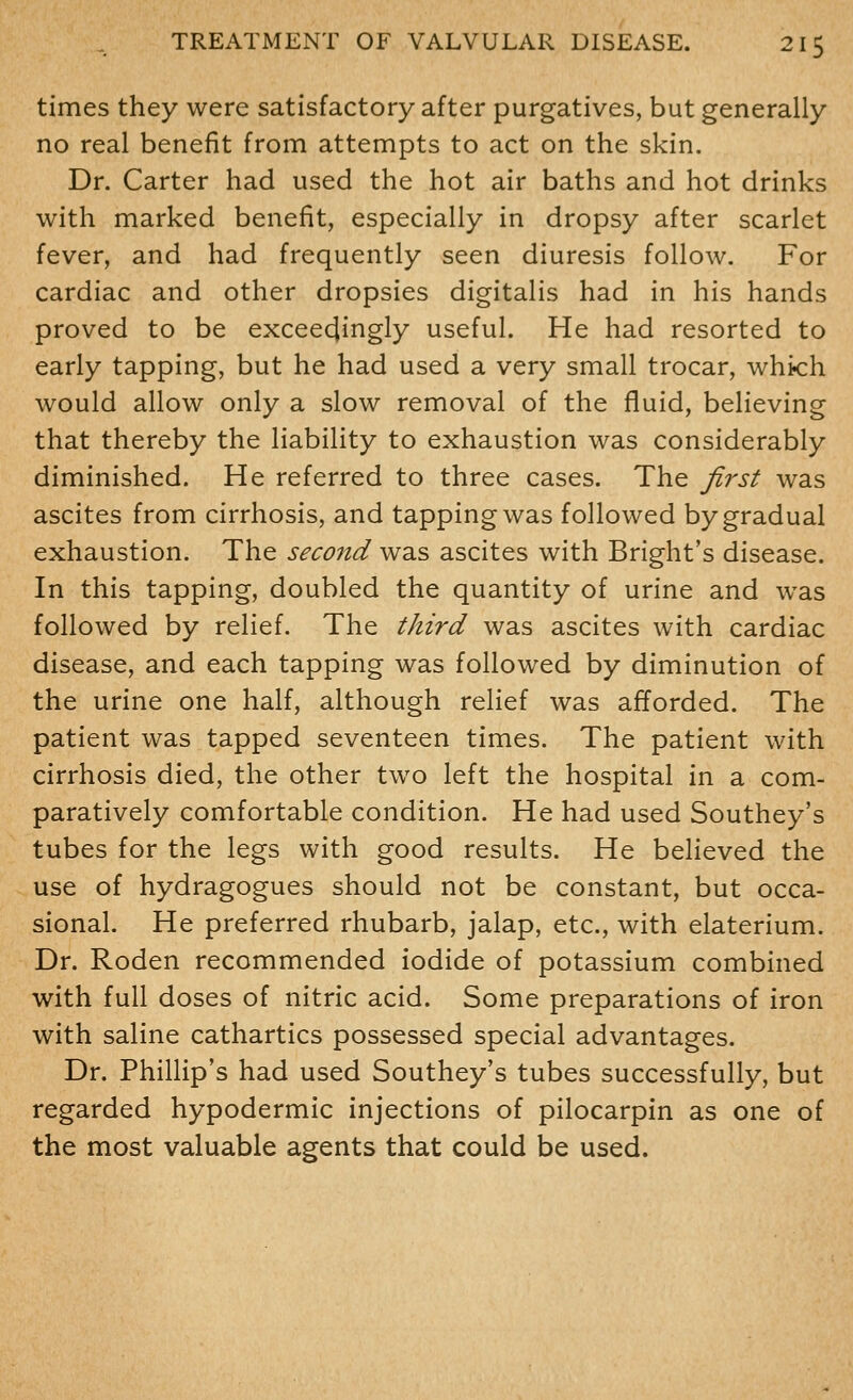 times they were satisfactory after purgatives, but generally no real benefit from attempts to act on the skin. Dr. Carter had used the hot air baths and hot drinks with marked benefit, especially in dropsy after scarlet fever, and had frequently seen diuresis follow. For cardiac and other dropsies digitalis had in his hands proved to be exceedingly useful. He had resorted to early tapping, but he had used a very small trocar, whi<:h would allow only a slow removal of the fluid, believing that thereby the liability to exhaustion was considerably diminished. He referred to three cases. The first was ascites from cirrhosis, and tapping was followed by gradual exhaustion. The second was ascites with Bright's disease. In this tapping, doubled the quantity of urine and was followed by relief. The third was ascites with cardiac disease, and each tapping was followed by diminution of the urine one half, although relief was afforded. The patient was tapped seventeen times. The patient with cirrhosis died, the other two left the hospital in a com- paratively comfortable condition. He had used Southey's tubes for the legs with good results. He believed the use of hydragogues should not be constant, but occa- sional. He preferred rhubarb, jalap, etc., with elaterium. Dr. Roden recommended iodide of potassium combined with full doses of nitric acid. Some preparations of iron with saline cathartics possessed special advantages. Dr. Phillip's had used Southey's tubes successfully, but regarded hypodermic injections of pilocarpin as one of the most valuable agents that could be used.