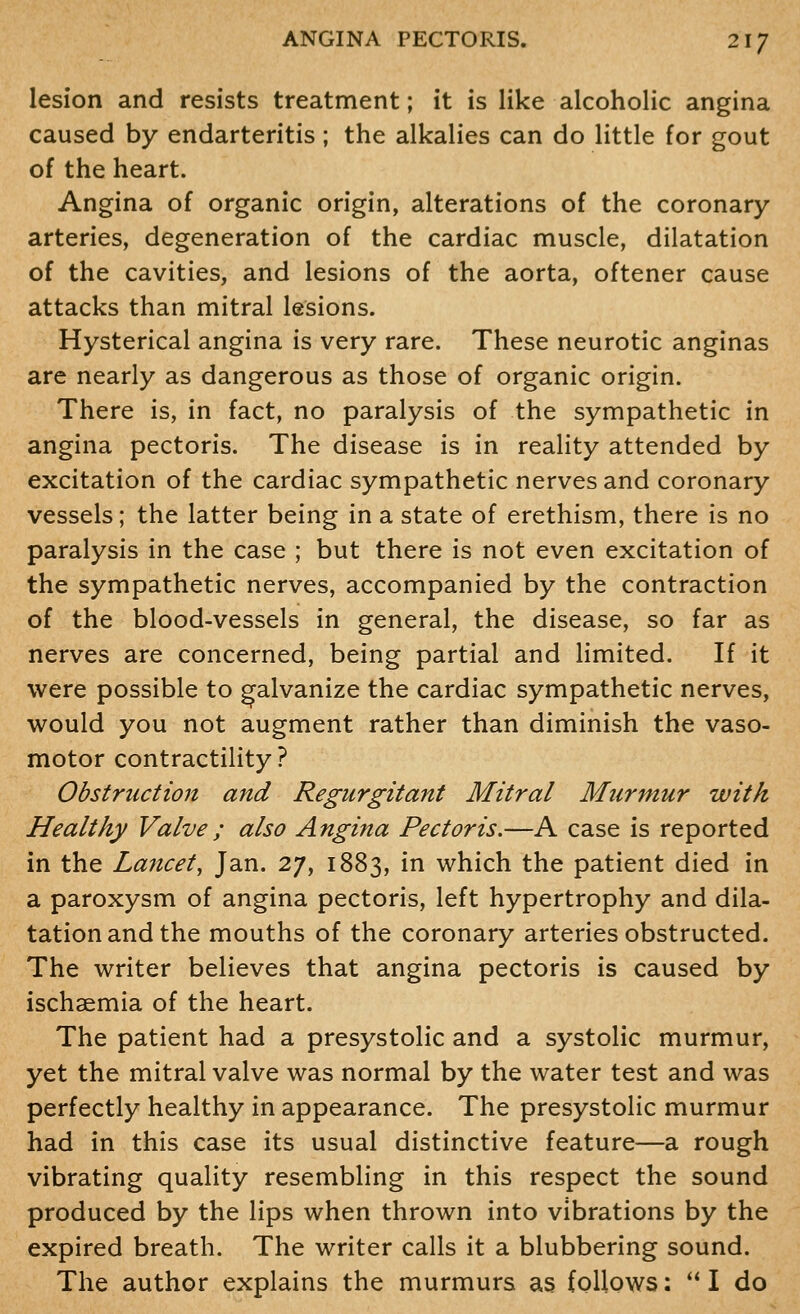 lesion and resists treatment; it is like alcoholic angina caused by endarteritis ; the alkalies can do little for gout of the heart. Angina of organic origin, alterations of the coronary- arteries, degeneration of the cardiac muscle, dilatation of the cavities, and lesions of the aorta, oftener cause attacks than mitral lesions. Hysterical angina is very rare. These neurotic anginas are nearly as dangerous as those of organic origin. There is, in fact, no paralysis of the sympathetic in angina pectoris. The disease is in reality attended by excitation of the cardiac sympathetic nerves and coronary vessels; the latter being in a state of erethism, there is no paralysis in the case ; but there is not even excitation of the sympathetic nerves, accompanied by the contraction of the blood-vessels in general, the disease, so far as nerves are concerned, being partial and limited. If it were possible to galvanize the cardiac sympathetic nerves, would you not augment rather than diminish the vaso- motor contractility? Obstruction and Regurgitant Mitral Murmur with Healthy Valve; also Angina Pectoris.—A case is reported in the Lancet, Jan. 27, 1883, in which the patient died in a paroxysm of angina pectoris, left hypertrophy and dila- tation and the mouths of the coronary arteries obstructed. The writer believes that angina pectoris is caused by ischaemia of the heart. The patient had a presystolic and a systolic murmur, yet the mitral valve was normal by the water test and was perfectly healthy in appearance. The presystolic murmur had in this case its usual distinctive feature—a rough vibrating quality resembling in this respect the sound produced by the lips when thrown into vibrations by the expired breath. The writer calls it a blubbering sound. The author explains the murmurs as follows:  I do