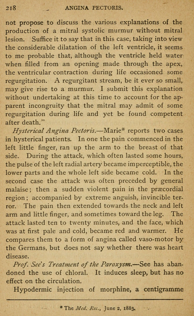 not propose to discuss the various explanations of the production of a mitral systolic murmur without mitral lesion. Suffice it to say that in this case, taking into view the considerable dilatation of the left ventricle, it seems to me probable that, although the ventricle held water when filled from an opening made through the apex, the ventricular contraction during life occasioned some regurgitation. A regurgitant stream, be it ever so small, may give rise to a murmur. I submit this explanation without undertaking at this time to account for the ap- parent incongruity that the mitral may admit of some regurgitation during life and yet be found competent after death. Hysterical Angina Pectoris.—Marie* reports two cases in hysterical patients. In one the pain commenced in the left little finger, ran up the arm to the breast of that side. During the attack, which often lasted some hours, the pulse of the left radial artery became imperceptible, the lower parts and the whole left side became cold. In the second case the attack was often preceded by general malaise; then a sudden violent pain in the prsecordial region ; accompanied by extreme anguish, invincible ter- ror. The pain then extended towards the neck and left arm and little finger, and sometimes toward the leg. The attack lasted ten to twenty minutes, and the face, which was at first pale and cold, became red and warmer. He compares them to a form of angina called vaso-motor by the Germans, but does not say whether there was heart disease. Prof. Sees Treatment of the Paroxysm,—See has aban- doned the use of chloral. It induces sleep, but has no effect on the circulation. Hypodermic injection of morphine, a centigramme ^- *T\izM€d. Rec, June 2, 1883. ■-