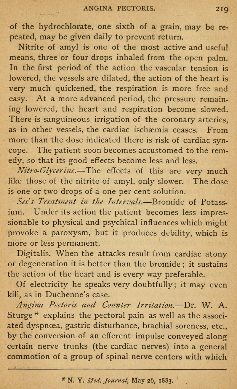 of the hydrochlorate, one sixth of a grain, may be re- peated, may be given daily to prevent return. Nitrite of amyl is one of the most active and useful means, three or four drops inhaled from the open palm. In the first period of the action the vascular tension is lowered, the vessels are dilated, the action of the heart is very much quickened, the respiration is more free and easy. At a more advanced period, the pressure remain- ing lowered, the heart and respiration become slowed. There is sanguineous irrigation of the coronary arteries, as in other vessels, the cardiac ischsemia ceases. From more than the dose indicated there is risk of cardiac syn- cope. The patient soon becomes accustomed to the rem- edy, so that its good effects become less and less. Nitro-Glycerine.—The effects of this are very much like those of the nitrite of amyl, only slower. The dose is one or two drops of a one per cent solution. Sees Treatment in the Intervals.—Bromide of Potass- ium. Under its action the patient becomes less impres- sionable to physical and psychical influences which might provoke a paroxysm, but it produces debility, which is more or less permanent. Digitalis. When the attacks result from cardiac atony or degeneration it is better than the bromide; it sustains the action of the heart and is every way preferable. Of electricity he speaks very doubtfully; it may even kill, as in Duchenne's case. Angina Pectoris and Counter Irritation.—Dr. W. A. Sturge * explains the pectoral pain as well as the associ- ated dyspnoea, gastric disturbance, brachial soreness, etc., by the conversion of an efferent impulse conveyed along certain nerve trunks (the cardiac nerves) into a general commotion of a group of spinal nerve centers with which