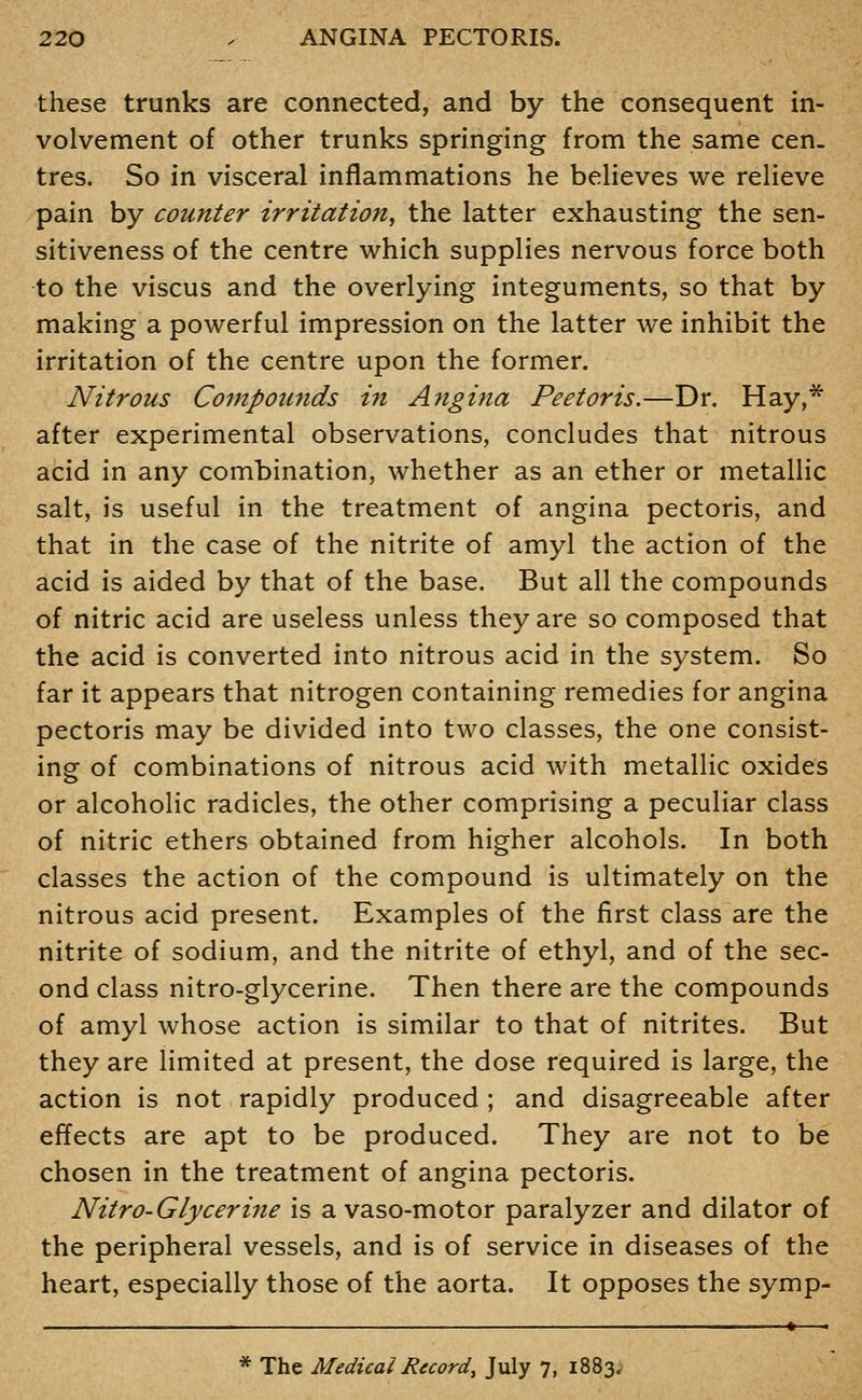 these trunks are connected, and by the consequent in- volvement of other trunks springing from the same cen. tres. So in visceral inflammations he believes we relieve pain by counter irritation^ the latter exhausting the sen- sitiveness of the centre which supplies nervous force both to the viscus and the overlying integuments, so that by making a powerful impression on the latter we inhibit the irritation of the centre upon the former. Nitrous Compounds in Angina Peetoris.—Dr. Hay,* after experimental observations, concludes that nitrous acid in any combination, whether as an ether or metallic salt, is useful in the treatment of angina pectoris, and that in the case of the nitrite of amyl the action of the acid is aided by that of the base. But all the compounds of nitric acid are useless unless they are so composed that the acid is converted into nitrous acid in the system. So far it appears that nitrogen containing remedies for angina pectoris may be divided into two classes, the one consist- ing of combinations of nitrous acid with metallic oxides or alcoholic radicles, the other comprising a peculiar class of nitric ethers obtained from higher alcohols. In both classes the action of the compound is ultimately on the nitrous acid present. Examples of the first class are the nitrite of sodium, and the nitrite of ethyl, and of the sec- ond class nitro-glycerine. Then there are the compounds of amyl whose action is similar to that of nitrites. But they are limited at present, the dose required is large, the action is not rapidly produced ; and disagreeable after effects are apt to be produced. They are not to be chosen in the treatment of angina pectoris. Nitro-Glycerine is a vaso-motor paralyzer and dilator of the peripheral vessels, and is of service in diseases of the heart, especially those of the aorta. It opposes the symp- —_______—.——_ «—, * The Medical Record, July 7, 1883.