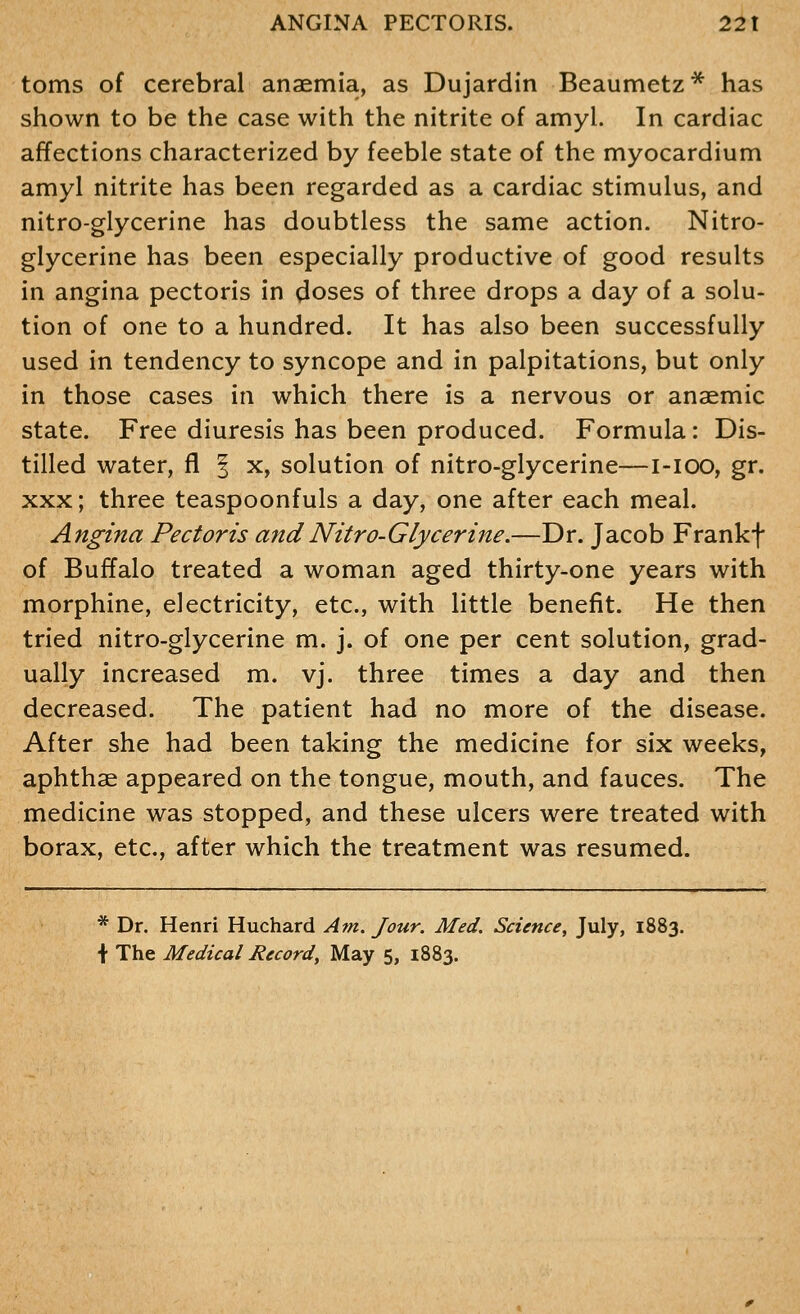 toms of cerebral anaemia, as Dujardin Beaumetz* has shown to be the case with the nitrite of amyl. In cardiac affections characterized by feeble state of the myocardium amyl nitrite has been regarded as a cardiac stimulus, and nitro-glycerine has doubtless the same action. Nitro- glycerine has been especially productive of good results in angina pectoris in doses of three drops a day of a solu- tion of one to a hundred. It has also been successfully used in tendency to syncope and in palpitations, but only in those cases in which there is a nervous or anaemic state. Free diuresis has been produced. Formula: Dis- tilled water, fl | x, solution of nitro-glycerine—i-ioo, gr. XXX; three teaspoonfuls a day, one after each meal. Angina Pectoris andNitro-Glycerine.—Dr. Jacob Frankf of Buffalo treated a woman aged thirty-one years with morphine, electricity, etc., with little benefit. He then tried nitro-glycerine m. j. of one per cent solution, grad- ually increased m. vj. three times a day and then decreased. The patient had no more of the disease. After she had been taking the medicine for six weeks, aphthae appeared on the tongue, mouth, and fauces. The medicine was stopped, and these ulcers were treated with borax, etc., after which the treatment was resumed. * Dr. Henri Huchard Am. Jour. Med. Science, July, 1883. \ The Medical Record, May 5, 1883.