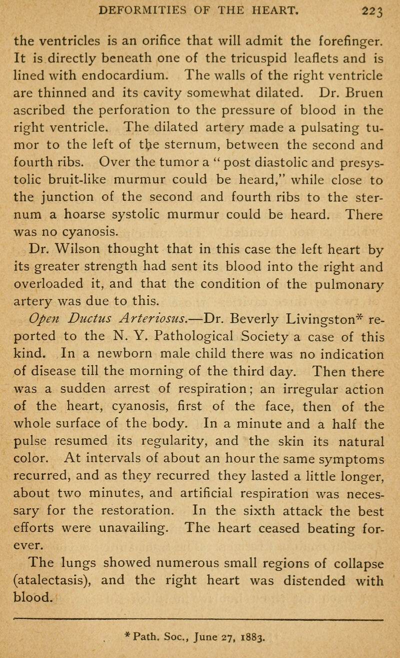 the ventricles is an orifice that will admit the forefinger. It is directly beneath one of the tricuspid leaflets and is lined with endocardium. The walls of the right ventricle are thinned and its cavity somewhat dilated. Dr. Bruen ascribed the perforation to the pressure of blood in the right ventricle. The dilated artery made a pulsating tu- mor to the left of t^e sternum, between the second and fourth ribs. Over the tumor a ** post diastolic and presys- tolic bruit-like murmur could be heard, while close to the junction of the second and fourth ribs to the ster- num a hoarse systolic murmur could be heard. There was no cyanosis. Dr. Wilson thought that in this case the left heart by its greater strength had sent its blood into the right and overloaded it, and that the condition of the pulmonary artery was due to this. Open Ductus Arteriosus.—Dr. Beverly Livingston* re- ported to the N. Y. Pathological Society a case of this kind. In a newborn male child there was no indication of disease till the morning of the third day. Then there was a sudden arrest of respiration; an irregular action of the heart, cyanosis, first of the face, then of the whole surface of the body. In a minute and a half the pulse resumed its regularity, and the skin its natural color. At intervals of about an hour the same symptoms recurred, and as they recurred they lasted a little longer, about two minutes, and artificial respiration was neces- sary for the restoration. In the sixth attack the best efforts were unavailing. The heart ceased beating for- ever. The lungs showed numerous small regions of collapse (atalectasis), and the right heart was distended with blood. *Path. Soc, June 27, 1883.
