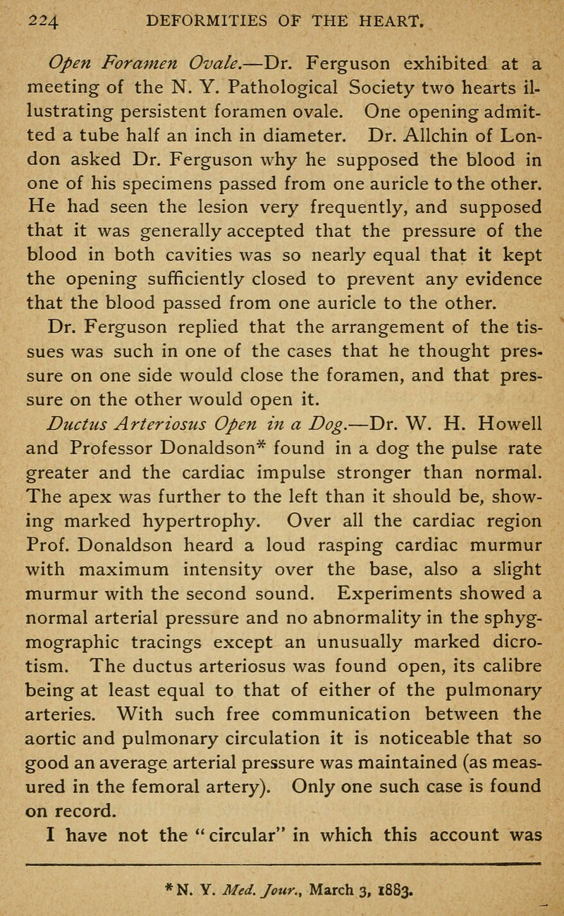 Open Foramen Ovale.—Dr. Ferguson exhibited at a meeting of the N. Y. Pathological Society two hearts il- lustrating persistent foramen ovale. One opening admit- ted a tube half an inch in diameter. Dr. Allchin of Lon- don asked Dr. Ferguson why he supposed the blood in one of his specimens passed from one auricle to the other. He had seen the lesion very frequently, and supposed that it was generally accepted that the pressure of the blood in both cavities was so nearly equal that it kept the opening sufficiently closed to prevent any evidence that the blood passed from one auricle to the other. Dr. Ferguson replied that the arrangement of the tis- sues was such in one of the cases that he thought pres- sure on one side would close the foramen, and that pres- sure on the other would open it. Ductus Arteriosus Open in a Dog.—Dr. W. H. Howell and Professor Donaldson* found in a dog the pulse rate greater and the cardiac impulse stronger than normal. The apex was further to the left than it should be, show- ing marked hypertrophy. Over all the cardiac region Prof. Donaldson heard a loud rasping cardiac murmur with maximum intensity over the base, also a slight murmur with the second sound. Experiments showed a normal arterial pressure and no abnormality in the sphyg- mographic tracings except an unusually marked dicro- tism. The ductus arteriosus was found open, its calibre being at least equal to that of either of the pulmonary arteries. With such free communication between the aortic and pulmonary circulation it is noticeable that so good an average arterial pressure was maintained (as meas- ured in the femoral artery). Only one such case is found on record. I have not the ** circular in which this account was