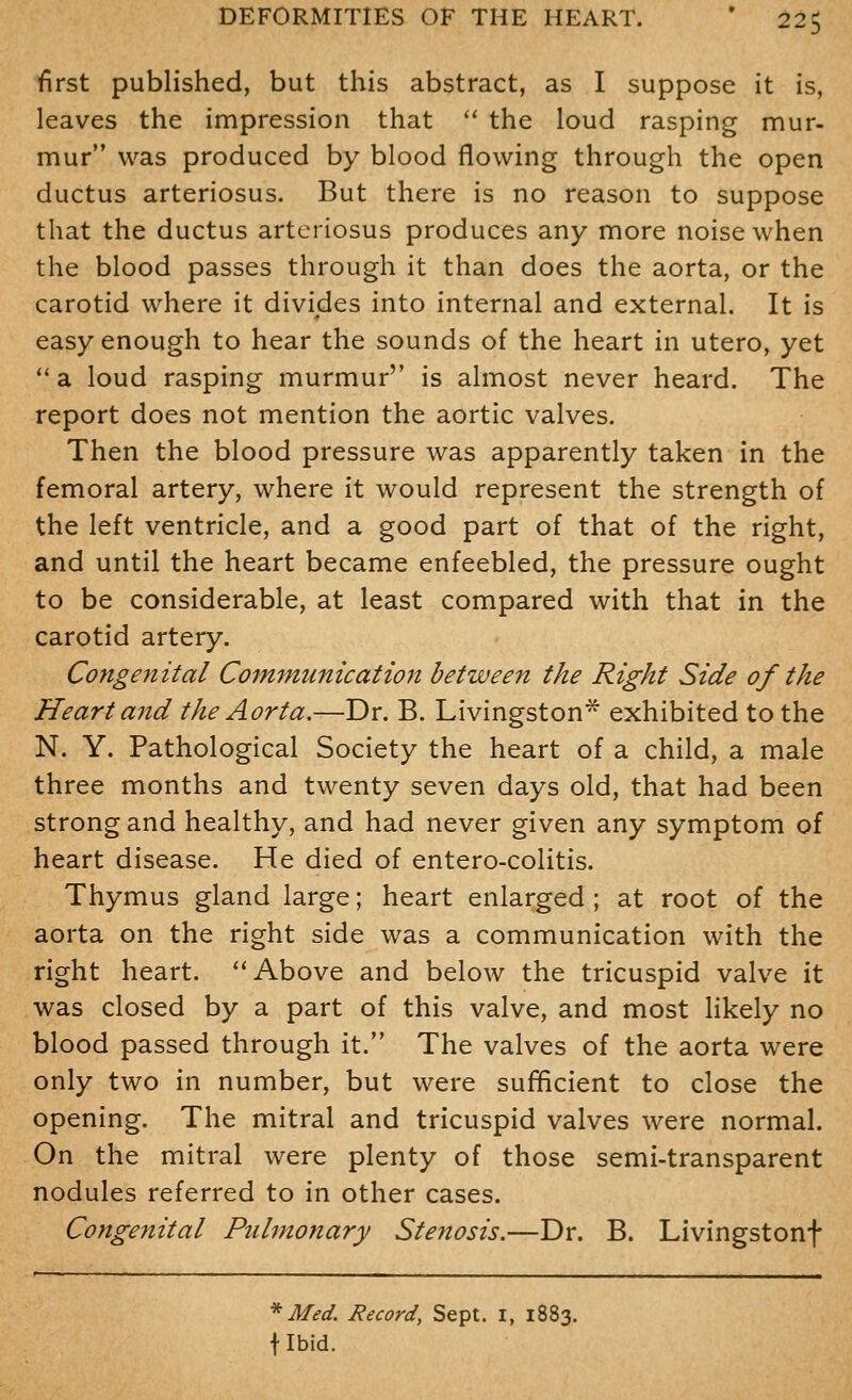 first published, but this abstract, as I suppose it is, leaves the impression that  the loud rasping mur- mur was produced by blood flowing through the open ductus arteriosus. But there is no reason to suppose that the ductus arteriosus produces any more noise when the blood passes through it than does the aorta, or the carotid where it divides into internal and external. It is easy enough to hear the sounds of the heart in utero, yet '* a loud rasping murmur'' is almost never heard. The report does not mention the aortic valves. Then the blood pressure was apparently taken in the femoral artery, where it would represent the strength of the left ventricle, and a good part of that of the right, and until the heart became enfeebled, the pressure ought to be considerable, at least compared with that in the carotid artery. Congenital Communication between the Right Side of the Heart and the Aorta.—Dr. B. Livingston* exhibited to the N. Y. Pathological Society the heart of a child, a male three months and twenty seven days old, that had been strong and healthy, and had never given any symptom of heart disease. He died of entero-colitis. Thymus gland large; heart enlarged ; at root of the aorta on the right side was a communication with the right heart. ''Above and below the tricuspid valve it was closed by a part of this valve, and most Hkely no blood passed through it. The valves of the aorta were only two in number, but were sufificient to close the opening. The mitral and tricuspid valves were normal. On the mitral were plenty of those semi-transparent nodules referred to in other cases. Congenital Pulmonary Stenosis.—Dr. B. Livingstonf * Med. Record, Sept. i, 1883. flbid.