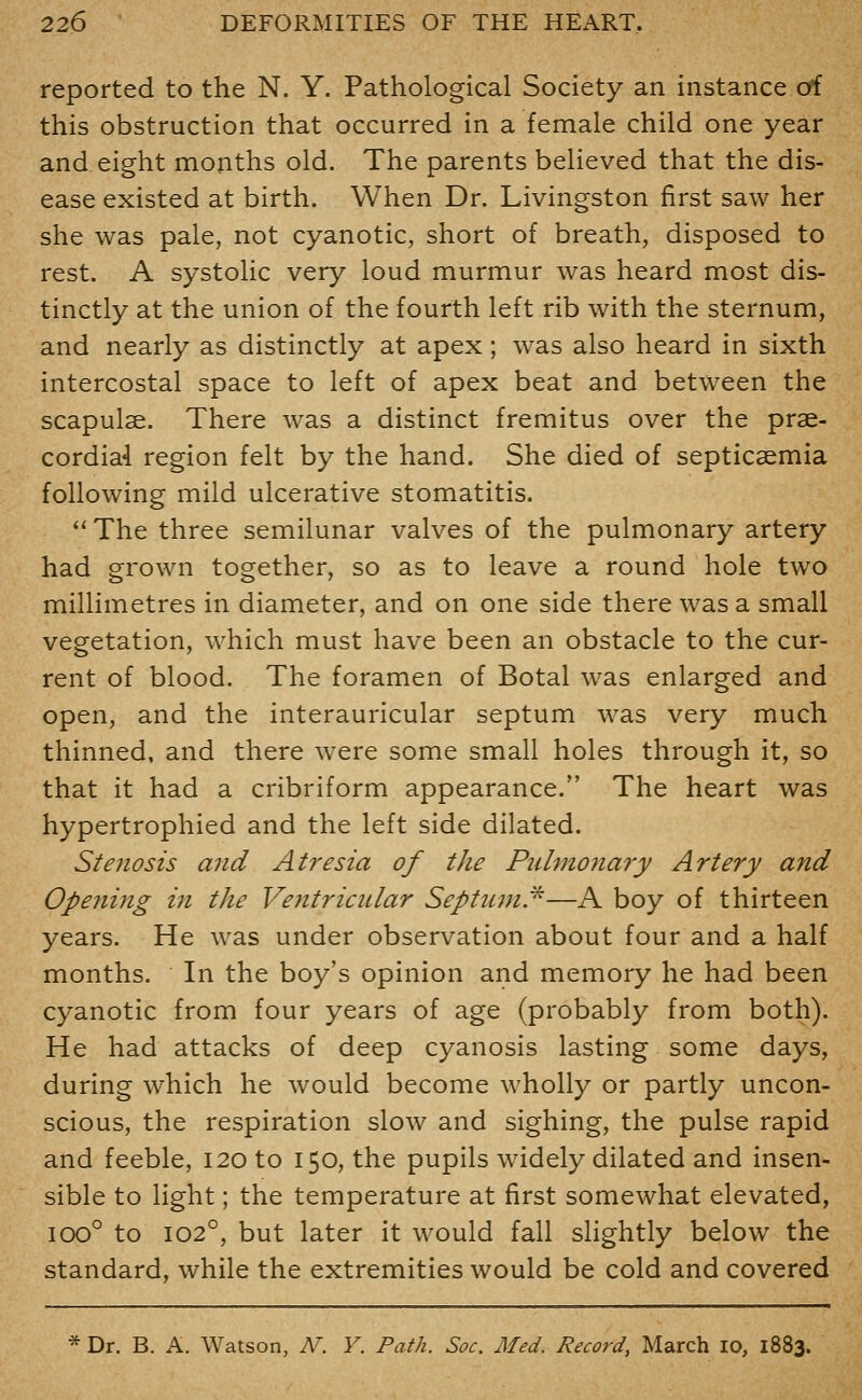 reported to the N. Y. Pathological Society an instance cfi this obstruction that occurred in a female child one year and eight months old. The parents believed that the dis- ease existed at birth. When Dr. Livingston first saw her she was pale, not cyanotic, short of breath, disposed to rest. A systolic very loud murmur was heard most dis- tinctly at the union of the fourth left rib with the sternum, and nearly as distinctly at apex; was also heard in sixth intercostal space to left of apex beat and between the scapulae. There was a distinct fremitus over the prse- cordia4 region felt by the hand. She died of septicaemia following mild ulcerative stomatitis. The three semilunar valves of the pulmonary artery had grown together, so as to leave a round hole two millimetres in diameter, and on one side there was a small vegetation, which must have been an obstacle to the cur- rent of blood. The foramen of Botal was enlarged and open, and the interauricular septum was very much thinned, and there were some small holes through it, so that it had a cribriform appearance. The heart was hypertrophied and the left side dilated. Stenosis and Atresia of the Piilmonary Artery and Opening in the Ventricular Septuin.^—A boy of thirteen years. He was under observation about four and a half months. In the boy's opinion and memory he had been cyanotic from four years of age (probably from both). He had attacks of deep cyanosis lasting some days, during which he would become wholly or partly uncon- scious, the respiration slow and sighing, the pulse rapid and feeble, 120 to 150, the pupils widely dilated and insen- sible to light; the temperature at first somewhat elevated, 100° to 102°, but later it would fall slightly below the standard, while the extremities would be cold and covered * Dr. B. A. Watson, N. V. Path. Soc. Med. Record, March 10, 1883.