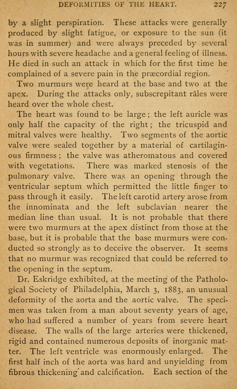 by a slight perspiration. These attacks were generally produced by slight fatigue, or exposure to the sun (it was in summer) and were always preceded by several hours with severe headache and a general feeling of illness. He died in such an attack in which for the first time he complained of a severe pain in the praecordial region. Two murmurs were heard at the base and two at the apex. During the attacks only, subscrepitant rales were heard over the whole chest. The heart was found to be large ; the left auricle was only half the capacity of the right; the tricuspid and mitral valves were healthy. Two segments of the aortic valve were sealed together by a material of cartilagin- ous firmness ; the valve was atheromatous and covered with vegetations. There was marked stenosis of the pulmonary valve. There was an opening through the ventricular septum which permitted the little finger to pass through it easily. The left carotid artery arose from the innominata and the left subclavian nearer the median line than usual. It is not probable that there were two murmurs at the apex distinct from those at the base, but it is probable that the base murmurs were con- ducted so strongly as to deceive the observer. It seems that no murmur was recognized that could be referred to the opening in the septum. Dr. Eskridge exhibited, at the meeting of the Patholo- gical Society of Philadelphia, March 3, 1883, an unusual deformity of the aorta and the aortic valve. The speci- men was taken from a man about seventy years of age, who had suffered a number of years from severe heart disease. The walls of the large arteries were thickened, rigid and contained numerous deposits of inorganic mat- ter. The left ventricle was enormously enlarged. The first half inch of the aorta was hard and unyielding from fibrous thickening'and calcification. Each section of the