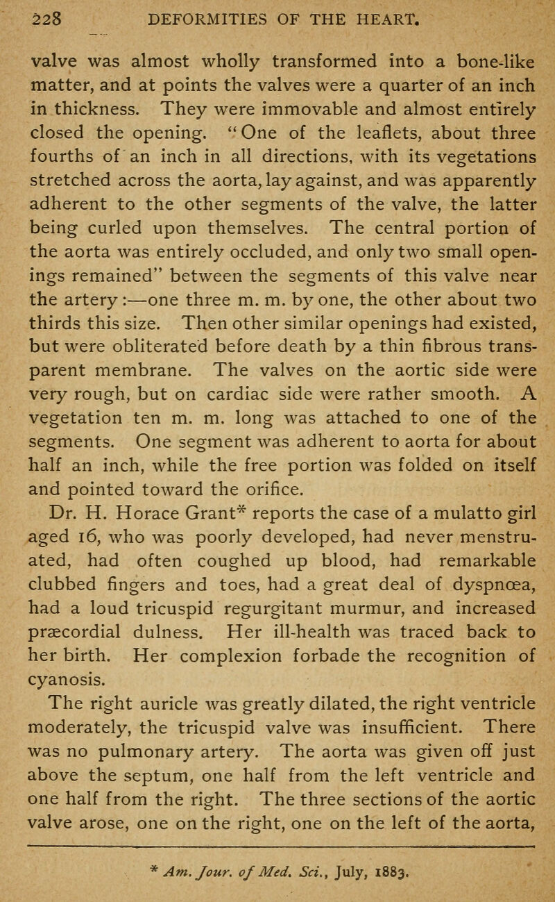 valve was almost wholly transformed into a bone-like matter, and at points the valves were a quarter of an inch in thickness. They were immovable and almost entirely closed the opening. ''One of the leaflets, about three fourths of an inch in all directions, with its vegetations stretched across the aorta, lay against, and was apparently adherent to the other segments of the valve, the latter being curled upon themselves. The central portion of the aorta was entirely occluded, and only two small open- ings remained between the segments of this valve near the artery :—one three m. m. by one, the other about two thirds this size. Then other similar openings had existed, but were obliterated before death by a thin fibrous trans- parent membrane. The valves on the aortic side were very rough, but on cardiac side were rather smooth. A vegetation ten m. m. long was attached to one of the segments. One segment was adherent to aorta for about half an inch, while the free portion was folded on itself and pointed toward the orifice. Dr. H. Horace Grant* reports the case of a mulatto girl aged i6, who was poorly developed, had never menstru- ated, had often coughed up blood, had remarkable clubbed fingers and toes, had a great deal of dyspnoea, had a loud tricuspid regurgitant murmur, and increased praecordial dulness. Her ill-health was traced back to her birth. Her complexion forbade the recognition of cyanosis. The right auricle was greatly dilated, the right ventricle moderately, the tricuspid valve was insufficient. There was no pulmonary artery. The aorta was given off just above the septum, one half from the left ventricle and one half from the right. The three sections of the aortic valve arose, one on the right, one on the left of the aorta,