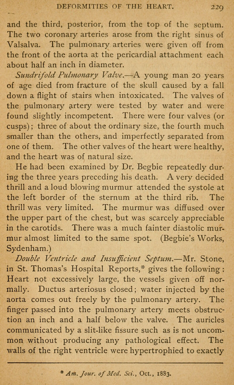 and the third, posterior, from the top of the septum. The two coronary arteries arose from the right sinus of Valsalva. The puhnonary arteries were given off from the front of the aorta at the pericardial attachment each about half an inch in diameter. Sundrifold Pulmonary Valve,—A young man 20 years of age died from fracture of the skull caused by a fall down a flight of stairs when intoxicated. The valves of the pulmonary artery were tested by water and were found slightly incompetent. There were four valves (or cusps); three of about the ordinary size, the fourth much smaller than the others, and imperfectly separated from one of them. The other valves of the heart were healthy, and the heart was of natural size. He had been examined by Dr. Begbie repeatedly dur- ing the three years preceding his death. A very decided thrill and a loud blowing murmur attended the systole at the left border of the sternum at the third rib. The thrill was very limited. The murmur was diffused over the upper part of the chest, but was scarcely appreciable in the carotids. There was a much fainter diastolic mur- mur almost limited to the same spot. (Begbie's Works, Sydenham.) Double Ventricle and Insufficient Septum.—Mr. Stone, in St. Thomas's Hospital Reports,* gives the following: Heart not excessively large, the vessels given off nor- mally. Ductus arteriosus closed; water injected by the aorta comes out freely by the pulmonary artery. The finger passed into the pulmonary artery meets obstruc- tion an inch and a half below the valve. The auricles communicated by a slit-like fissure such as is not uncom- mon without producing any pathological effect. The walls of the right ventricle were hypertrophied to exactly