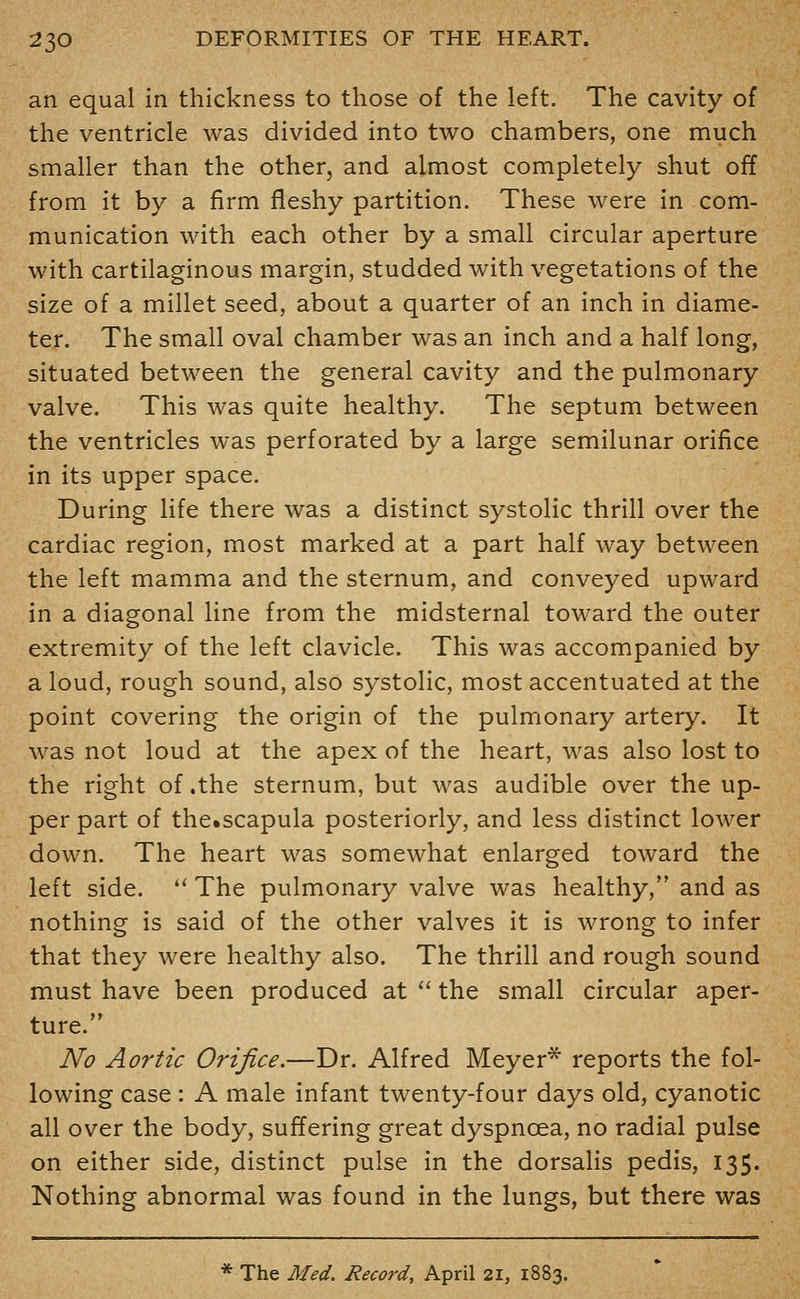 an equal in thickness to those of the left. The cavity of the ventricle was divided into two chambers, one much smaller than the other, and almost completely shut off from it by a firm fleshy partition. These were in com- munication with each other by a small circular aperture with cartilaginous margin, studded with vegetations of the size of a millet seed, about a quarter of an inch in diame- ter. The small oval chamber was an inch and a half long, situated between the general cavity and the pulmonary valve. This was quite healthy. The septum between the ventricles was perforated by a large semilunar orifice in its upper space. During life there was a distinct systolic thrill over the cardiac region, most marked at a part half way between the left mamma and the sternum, and conveyed upward in a diagonal line from the midsternal toward the outer extremity of the left clavicle. This was accompanied by a loud, rough sound, also systolic, most accentuated at the point covering the origin of the pulmonary artery. It was not loud at the apex of the heart, was also lost to the right of .the sternum, but was audible over the up- per part of the»scapula posteriorly, and less distinct lower down. The heart was somewhat enlarged toward the left side. '* The pulmonary valve was healthy, and as nothing is said of the other valves it is wrong to infer that they were healthy also. The thrill and rough sound must have been produced at  the small circular aper- ture. No Aortic Orifice.—Dr. Alfred Meyer* reports the fol- lowing case : A male infant twenty-four days old, cyanotic all over the body, suffering great dyspnoea, no radial pulse on either side, distinct pulse in the dorsalis pedis, 135. Nothing abnormal was found in the lungs, but there was