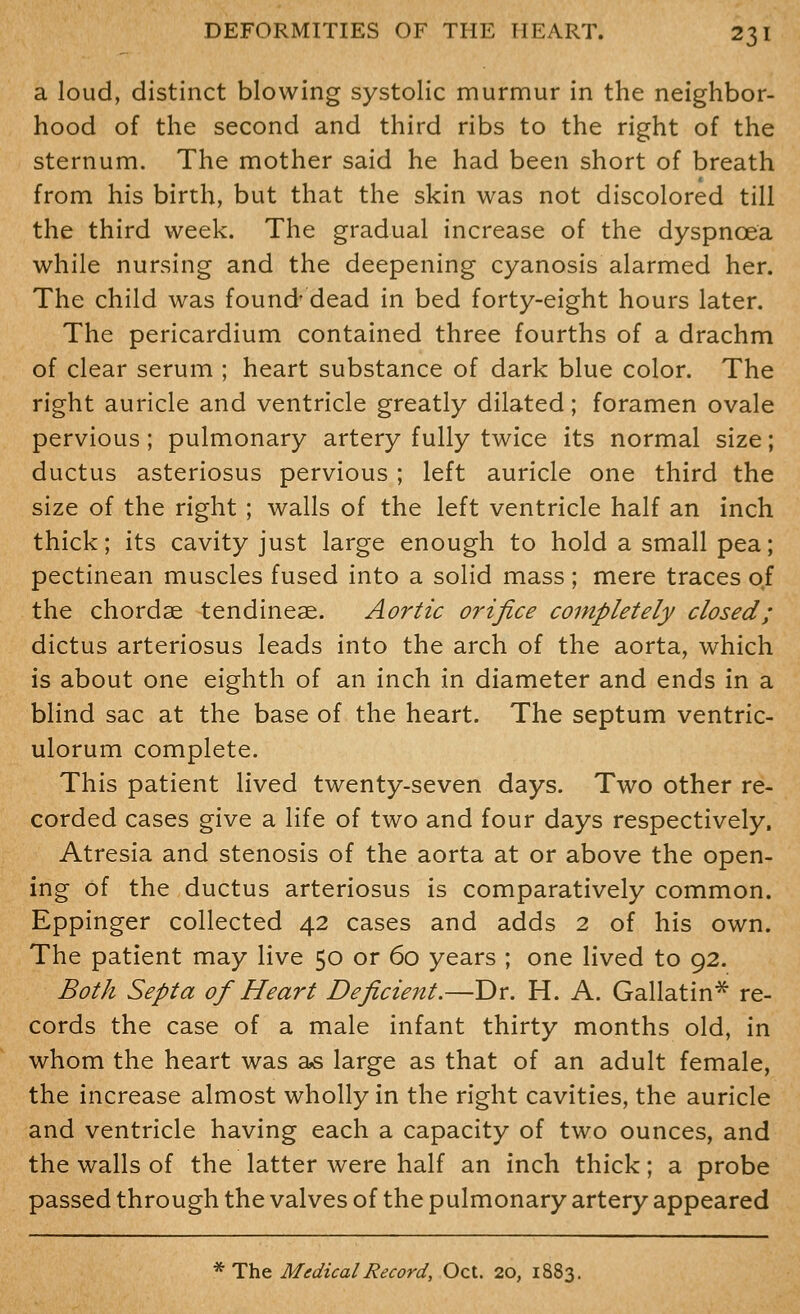 a loud, distinct blowing systolic murmur in the neighbor- hood of the second and third ribs to the right of the sternum. The mother said he had been short of breath from his birth, but that the skin was not discolored till the third week. The gradual increase of the dyspnoea while nursing and the deepening cyanosis alarmed her. The child was found' dead in bed forty-eight hours later. The pericardium contained three fourths of a drachm of clear serum ; heart substance of dark blue color. The right auricle and ventricle greatly dilated; foramen ovale pervious; pulmonary artery fully twice its normal size; ductus asteriosus pervious ; left auricle one third the size of the right ; walls of the left ventricle half an inch thick; its cavity just large enough to hold a small pea; pectinean muscles fused into a solid mass ; mere traces of the chordae tendineae. Aortic orifice completely closed; dictus arteriosus leads into the arch of the aorta, which is about one eighth of an inch in diameter and ends in a blind sac at the base of the heart. The septum ventric- ulorum complete. This patient lived twenty-seven days. Two other re- corded cases give a life of two and four days respectively. Atresia and stenosis of the aorta at or above the open- ing of the ductus arteriosus is comparatively common. Eppinger collected 42 cases and adds 2 of his own. The patient may live 50 or 60 years ; one lived to 92. Both Septa of Heart Deficient.—Dr. H. A. Gallatin* re- cords the case of a male infant thirty months old, in whom the heart was as large as that of an adult female, the increase almost wholly in the right cavities, the auricle and ventricle having each a capacity of two ounces, and the walls of the latter were half an inch thick; a probe passed through the valves of the pulmonary artery appeared