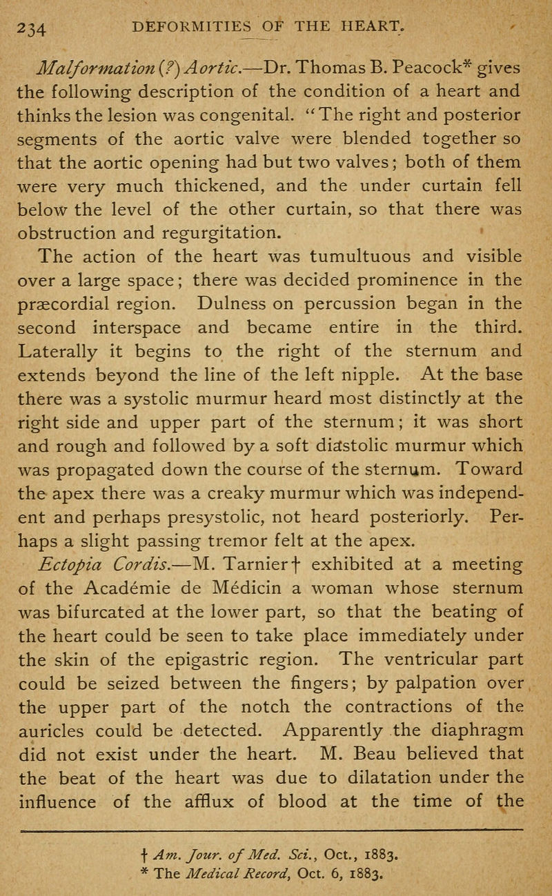 Malformation {?) Aortic.—Dr. Thomas B. Peacock* gives the following description of the condition of a heart and thinks the lesion was congenital. The right and posterior segments of the aortic valve were blended together so that the aortic opening had but two valves; both of them were very much thickened, and the under curtain fell below the level of the other curtain, so that there was obstruction and regurgitation. • The action of the heart was tumultuous and visible over a large space; there was decided prominence in the praecordial region. Dulness on percussion began in the second interspace and became entire in the third. Laterally it begins to the right of the sternum and extends beyond the line of the left nipple. At the base there was a systolic murmur heard most distinctly at the right side and upper part of the sternum; it was short and rough and followed by a soft diastolic murmur which was propagated down the course of the sternum. Toward the apex there was a creaky murmur which was independ- ent and perhaps presystolic, not heard posteriorly. Per- haps a slight passing tremor felt at the apex. Ectopia Cordis.—M. Tarnierf exhibited at a meeting of the Academic de Medicin a woman whose sternum was bifurcated at the lower part, so that the beating of the heart could be seen to take place immediately under the skin of the epigastric region. The ventricular part could be seized between the fingers; by palpation over the upper part of the notch the contractions of the auricles could be detected. Apparently the diaphragm did not exist under the heart. M. Beau believed that the beat of the heart was due to dilatation under the influence of the afflux of blood at the time of the \ Am. Jour, of Med. Sci., Oct., 1883. * The Medical Record, Oct. 6, 1883.