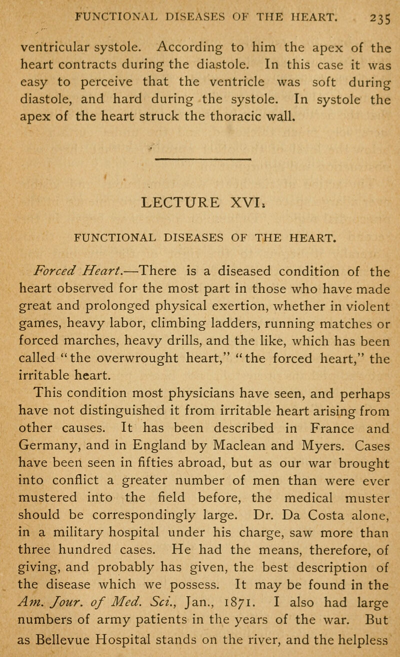 ventricular systole. According to him the apex of the heart contracts during the diastole. In this case it was easy to perceive that the ventricle was soft during diastole, and hard during the systole. In systole the apex of the heart struck the thoracic wall. LECTURE XVL FUNCTIONAL DISEASES OF THE HEART. Forced Heart.—There is a diseased condition of the heart observed for the most part in those who have made great and prolonged physical exertion, whether in violent games, heavy labor, climbing ladders, running matches or forced marches, heavy drills, and the like, which has been called the overwrought heart, the forced heart, the irritable heart. This condition most physicians have seen, and perhaps have not distinguished it from irritable heart arising from other causes. It has been described in France and Germany, and in England by Maclean and Myers. Cases have been seen in fifties abroad, but as our war brought into conflict a greater number of men than were ever mustered into the field before, the medical muster should be correspondingly large. Dr. Da Costa alone, in a military hospital under his charge, saw more than three hundred cases. He had the means, therefore, of giving, and probably has given, the best description of the disease which we possess. It may be found in the Am. Jour, of Med. Set., Jan., 1871. I also had large numbers of army patients in the years of the war. But as Bellevue Hospital stands on the river, and the helpless