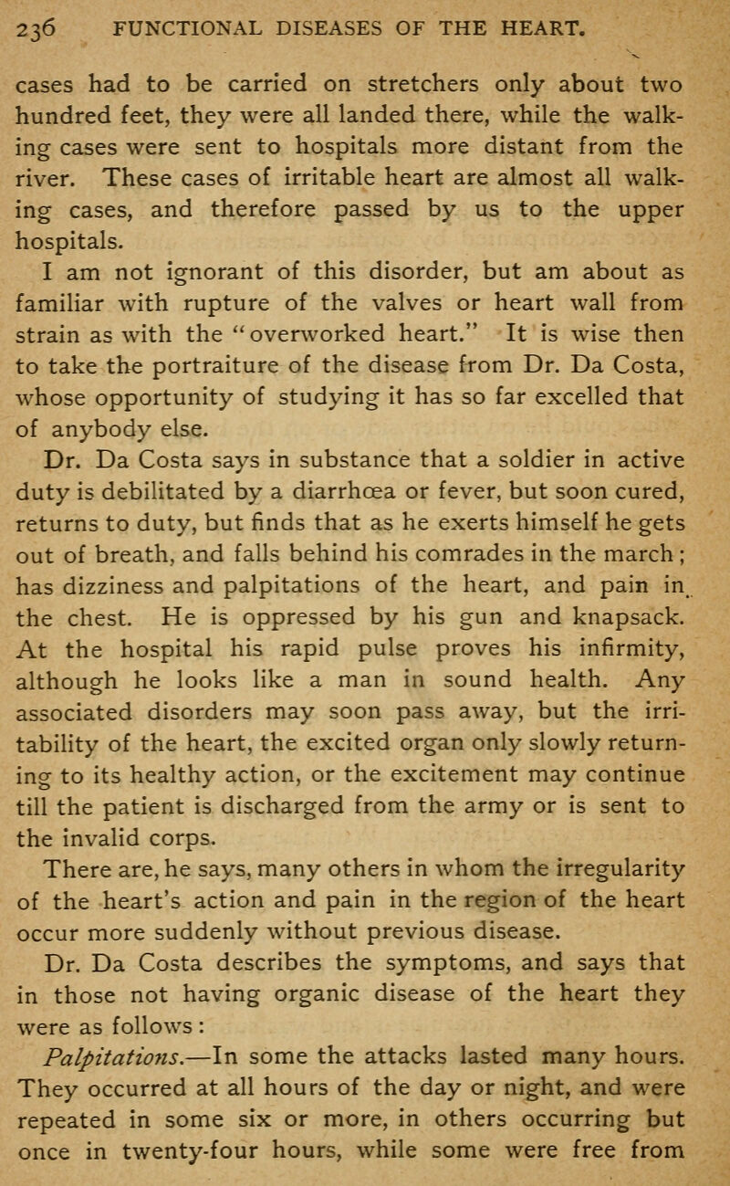 cases had to be carried on stretchers only about two hundred feet, they were all landed there, while the walk- ing cases were sent to hospitals more distant from the river. These cases of irritable heart are almost all walk- ing cases, and therefore passed by us to the upper hospitals. I am not ignorant of this disorder, but am about as familiar with rupture of the valves or heart wall from strain as with the overworked heart. It is wise then to take the portraiture of the disease from Dr. Da Costa, whose opportunity of studying it has so far excelled that of anybody else. Dr. Da Costa says in substance that a soldier in active duty is debilitated by a diarrhoea or fever, but soon cured, returns to duty, but finds that as he exerts himself he gets out of breath, and falls behind his comrades in the march ; has dizziness and palpitations of the heart, and pain in, the chest. He is oppressed by his gun and knapsack. At the hospital his rapid pulse proves his infirmity, although he looks like a man in sound health. Any associated disorders may soon pass away, but the irri- tability of the heart, the excited organ only slowly return- ing to its healthy action, or the excitement may continue till the patient is discharged from the army or is sent to the invalid corps. There are, he says, many others in whom the irregularity of the heart's action and pain in the region of the heart occur more suddenly without previous disease. Dr. Da Costa describes the symptoms, and says that in those not having organic disease of the heart they were as follows: Palpitatiojis.—In some the attacks lasted many hours. They occurred at all hours of the day or night, and were repeated in some six or more, in others occurring but once in twenty-four hours, while some were free from