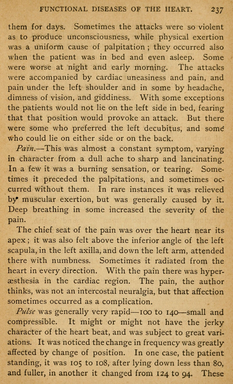 them for days. Sometimes the attacks were so violent as to produce unconsciousness, while physical exertion was a uniform cause of palpitation ; they occurred also when the patient was in bed and even asleep. Some were worse at night and early morning. The attacks were accompanied by cardiac uneasiness and pain, and pain under the left shoulder and in some by headache, dimness of vision, and giddiness. With some exceptions the patients would not lie on the left side in bed, fearing that that position would provoke an attack. But there were some who preferred the left decubitus, and somd who could lie on either side or on the back. Pain.—This was almost a constant symptom, varying in character from a dull ache to sharp and lancinating. In a few it was a burning sensation, or tearing. Some- times it preceded the palpitations, and sometimes oc- curred without them. In rare instances it was relieved hy muscular exertion, but was generally caused by it. Deep breathing in some increased the severity of the pain. The chief seat of the pain was over the heart near its apex; it was also felt above the inferior angle of the left scapula, in the left axilla, and down the left arm, attended there with numbness. Sometimes it radiated from the heart in every direction. With the pain there was hyper- aesthesia in the cardiac region. The pain, the author thinks, was not an intercostal neuralgia, but that affection sometimes occurred as a complication. Pulse was generally very rapid—100 to 140—small and compressible. It might or might not have the jerky character of the heart beat, and was subject to great vari- ations. It was noticed the change in frequency was greatly affected by change of position. In one case, the patient standing, it was 105 to 108, after lying down less than 80, and fuller, in another it changed from 124 to 94. These